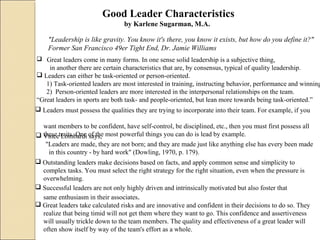 Good Leader Characteristics
by Karlene Sugarman, M.A.
"Leadership is like gravity. You know it's there, you know it exists, but how do you define it?"
Former San Francisco 49er Tight End, Dr. Jamie Williams
 Great leaders come in many forms. In one sense solid leadership is a subjective thing,
in another there are certain characteristics that are, by consensus, typical of quality leadership.
 Leaders can either be task-oriented or person-oriented.
1) Task-oriented leaders are most interested in training, instructing behavior, performance and winning
2) Person-oriented leaders are more interested in the interpersonal relationships on the team.
“Great leaders in sports are both task- and people-oriented, but lean more towards being task-oriented.”
 Leaders must possess the qualities they are trying to incorporate into their team. For example, if you
want members to be confident, have self-control, be disciplined, etc., then you must first possess all
these traits. One of the most powerful things you can do is lead by example. Vince Lombardi says,
"Leaders are made, they are not born; and they are made just like anything else has every been made
in this country - by hard work" (Dowling, 1970, p. 179).
 Outstanding leaders make decisions based on facts, and apply common sense and simplicity to
complex tasks. You must select the right strategy for the right situation, even when the pressure is
overwhelming.
 Successful leaders are not only highly driven and intrinsically motivated but also foster that
same enthusiasm in their associates.
 Great leaders take calculated risks and are innovative and confident in their decisions to do so. They
realize that being timid will not get them where they want to go. This confidence and assertiveness
will usually trickle down to the team members. The quality and effectiveness of a great leader will
often show itself by way of the team's effort as a whole.
 