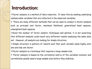 Introduction:Introduction:
Factor analysis is a method of data reduction. It does this by seeking underlying
unobservable variables that are reflected in the observed variables.
 There are many different methods that can be used to conduct a factor analysis
such as principal axis factor, maximum likelihood, generalized least squares,
unweighted least squares.
Given the number of factor analytic techniques and options, it is not surprising
that different analysts could reach very different results analyzing the same data
set. However, all analysts are looking for simple structure.
Simple structure is pattern of results such that each variable loads highly onto
one and only one factor.
Factor analysis is a technique that requires a large sample size.
 Factor analysis is based on the correlation matrix of the variables involved, and
correlations usually need a large sample size before they stabilize.
 