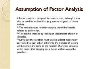 Assumption of Factor AnalysisAssumption of Factor Analysis
Factor analysis is designed for interval data, although it can
also be used for ordinal data (e.g. scores assigned to Likert
scales).
The variables used in factor analysis should be linearly
related to each other.
This can be checked by looking at scatterplots of pairs of
variables.
Obviously the variables must also be at least moderately
correlated to each other, otherwise the number of factors
will be almost the same as the number of original variables,
which means that carrying out a factor analysis would be
pointless.
 
