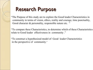 Research PurposeResearch Purpose
“The Purpose of this study are to explore the Good leader Characteristics in
community in terms of vision, ethics, reality and courage, time punctuality,
Good character & personality, responsible nature etc. “
“To compare these Characteristics, to determine which of these Characteristics
relate to Good leader effectiveness in community .”
“To construct a hypothesized model of Good leader Characteristics
in the perspective of community.”
 