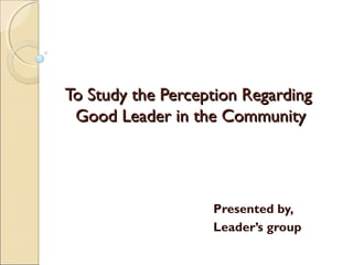 To Study the Perception RegardingTo Study the Perception Regarding
Good Leader in the CommunityGood Leader in the Community
Presented by,
Leader’s group
 