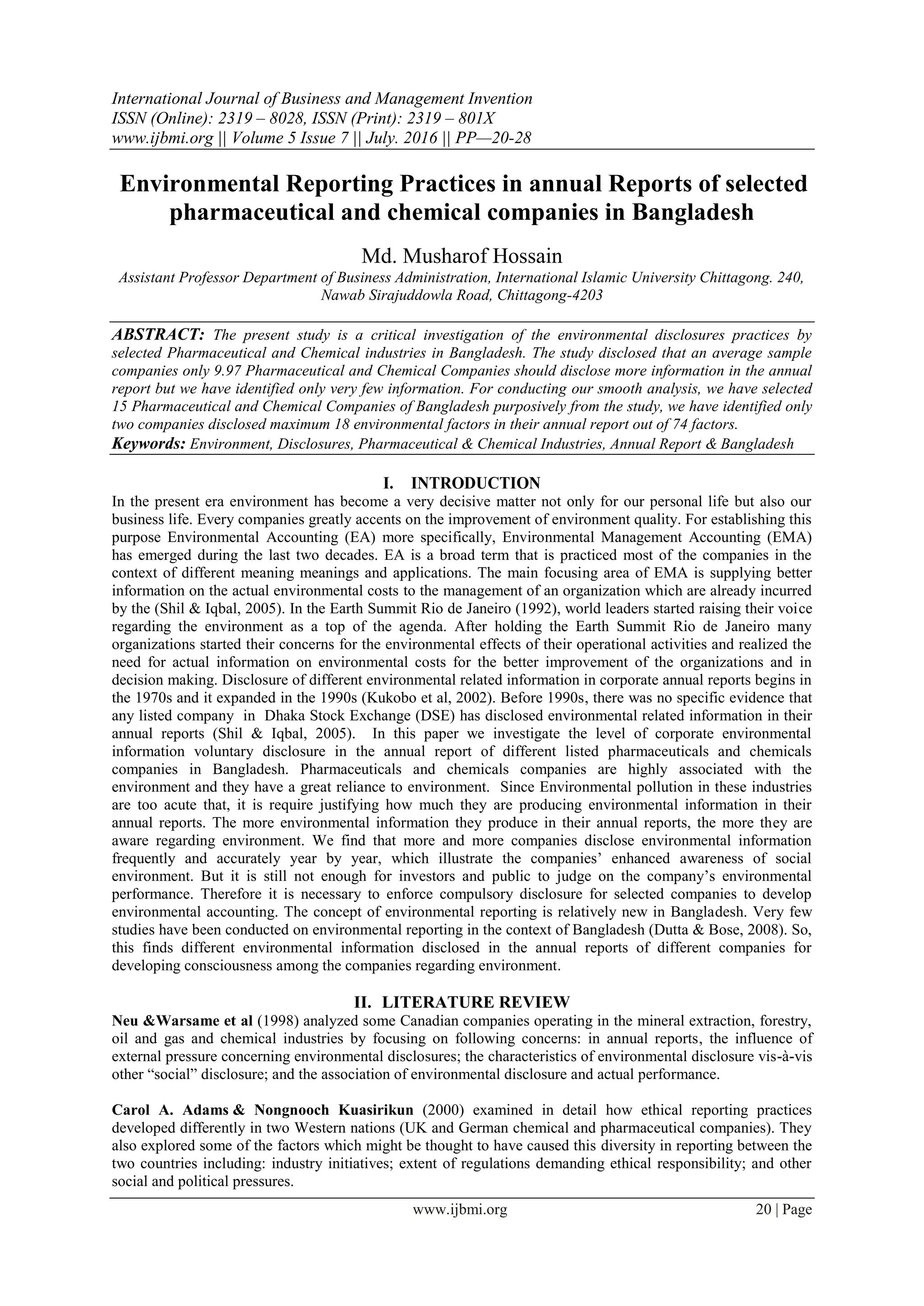 International Journal of Business and Management Invention
ISSN (Online): 2319 – 8028, ISSN (Print): 2319 – 801X
www.ijbmi.org || Volume 5 Issue 7 || July. 2016 || PP—20-28
www.ijbmi.org 20 | Page
Environmental Reporting Practices in annual Reports of selected
pharmaceutical and chemical companies in Bangladesh
Md. Musharof Hossain
Assistant Professor Department of Business Administration, International Islamic University Chittagong. 240,
Nawab Sirajuddowla Road, Chittagong-4203
ABSTRACT: The present study is a critical investigation of the environmental disclosures practices by
selected Pharmaceutical and Chemical industries in Bangladesh. The study disclosed that an average sample
companies only 9.97 Pharmaceutical and Chemical Companies should disclose more information in the annual
report but we have identified only very few information. For conducting our smooth analysis, we have selected
15 Pharmaceutical and Chemical Companies of Bangladesh purposively from the study, we have identified only
two companies disclosed maximum 18 environmental factors in their annual report out of 74 factors.
Keywords: Environment, Disclosures, Pharmaceutical & Chemical Industries, Annual Report & Bangladesh
I. INTRODUCTION
In the present era environment has become a very decisive matter not only for our personal life but also our
business life. Every companies greatly accents on the improvement of environment quality. For establishing this
purpose Environmental Accounting (EA) more specifically, Environmental Management Accounting (EMA)
has emerged during the last two decades. EA is a broad term that is practiced most of the companies in the
context of different meaning meanings and applications. The main focusing area of EMA is supplying better
information on the actual environmental costs to the management of an organization which are already incurred
by the (Shil & Iqbal, 2005). In the Earth Summit Rio de Janeiro (1992), world leaders started raising their voice
regarding the environment as a top of the agenda. After holding the Earth Summit Rio de Janeiro many
organizations started their concerns for the environmental effects of their operational activities and realized the
need for actual information on environmental costs for the better improvement of the organizations and in
decision making. Disclosure of different environmental related information in corporate annual reports begins in
the 1970s and it expanded in the 1990s (Kukobo et al, 2002). Before 1990s, there was no specific evidence that
any listed company in Dhaka Stock Exchange (DSE) has disclosed environmental related information in their
annual reports (Shil & Iqbal, 2005). In this paper we investigate the level of corporate environmental
information voluntary disclosure in the annual report of different listed pharmaceuticals and chemicals
companies in Bangladesh. Pharmaceuticals and chemicals companies are highly associated with the
environment and they have a great reliance to environment. Since Environmental pollution in these industries
are too acute that, it is require justifying how much they are producing environmental information in their
annual reports. The more environmental information they produce in their annual reports, the more they are
aware regarding environment. We find that more and more companies disclose environmental information
frequently and accurately year by year, which illustrate the companies’ enhanced awareness of social
environment. But it is still not enough for investors and public to judge on the company’s environmental
performance. Therefore it is necessary to enforce compulsory disclosure for selected companies to develop
environmental accounting. The concept of environmental reporting is relatively new in Bangladesh. Very few
studies have been conducted on environmental reporting in the context of Bangladesh (Dutta & Bose, 2008). So,
this finds different environmental information disclosed in the annual reports of different companies for
developing consciousness among the companies regarding environment.
II. LITERATURE REVIEW
Neu &Warsame et al (1998) analyzed some Canadian companies operating in the mineral extraction, forestry,
oil and gas and chemical industries by focusing on following concerns: in annual reports, the influence of
external pressure concerning environmental disclosures; the characteristics of environmental disclosure vis-à-vis
other “social” disclosure; and the association of environmental disclosure and actual performance.
Carol A. Adams & Nongnooch Kuasirikun (2000) examined in detail how ethical reporting practices
developed differently in two Western nations (UK and German chemical and pharmaceutical companies). They
also explored some of the factors which might be thought to have caused this diversity in reporting between the
two countries including: industry initiatives; extent of regulations demanding ethical responsibility; and other
social and political pressures.
 