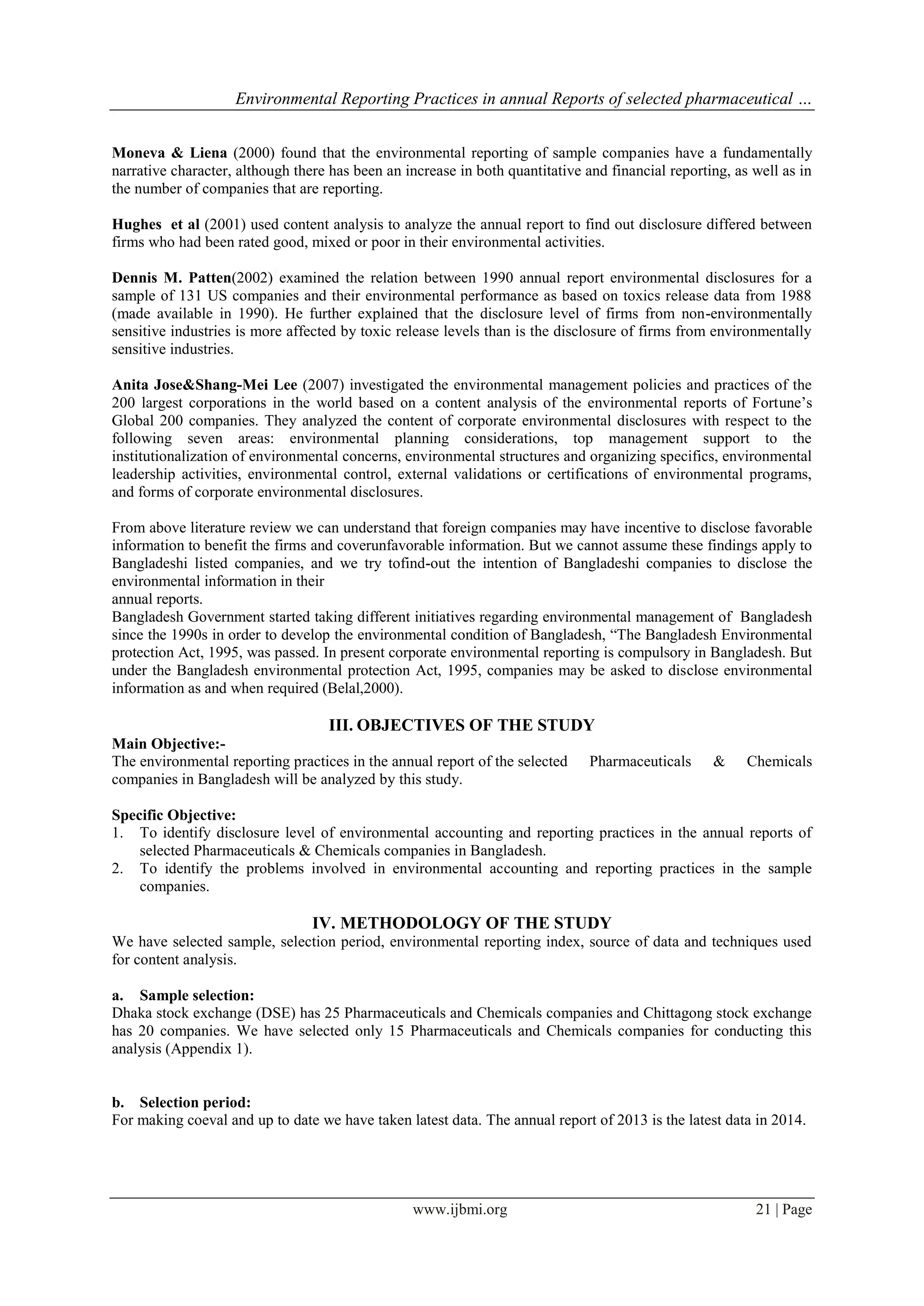 Environmental Reporting Practices in annual Reports of selected pharmaceutical …
www.ijbmi.org 21 | Page
Moneva & Liena (2000) found that the environmental reporting of sample companies have a fundamentally
narrative character, although there has been an increase in both quantitative and financial reporting, as well as in
the number of companies that are reporting.
Hughes et al (2001) used content analysis to analyze the annual report to find out disclosure differed between
firms who had been rated good, mixed or poor in their environmental activities.
Dennis M. Patten(2002) examined the relation between 1990 annual report environmental disclosures for a
sample of 131 US companies and their environmental performance as based on toxics release data from 1988
(made available in 1990). He further explained that the disclosure level of firms from non-environmentally
sensitive industries is more affected by toxic release levels than is the disclosure of firms from environmentally
sensitive industries.
Anita Jose&Shang-Mei Lee (2007) investigated the environmental management policies and practices of the
200 largest corporations in the world based on a content analysis of the environmental reports of Fortune’s
Global 200 companies. They analyzed the content of corporate environmental disclosures with respect to the
following seven areas: environmental planning considerations, top management support to the
institutionalization of environmental concerns, environmental structures and organizing specifics, environmental
leadership activities, environmental control, external validations or certifications of environmental programs,
and forms of corporate environmental disclosures.
From above literature review we can understand that foreign companies may have incentive to disclose favorable
information to benefit the firms and coverunfavorable information. But we cannot assume these findings apply to
Bangladeshi listed companies, and we try tofind-out the intention of Bangladeshi companies to disclose the
environmental information in their
annual reports.
Bangladesh Government started taking different initiatives regarding environmental management of Bangladesh
since the 1990s in order to develop the environmental condition of Bangladesh, “The Bangladesh Environmental
protection Act, 1995, was passed. In present corporate environmental reporting is compulsory in Bangladesh. But
under the Bangladesh environmental protection Act, 1995, companies may be asked to disclose environmental
information as and when required (Belal,2000).
III. OBJECTIVES OF THE STUDY
Main Objective:-
The environmental reporting practices in the annual report of the selected Pharmaceuticals & Chemicals
companies in Bangladesh will be analyzed by this study.
Specific Objective:
1. To identify disclosure level of environmental accounting and reporting practices in the annual reports of
selected Pharmaceuticals & Chemicals companies in Bangladesh.
2. To identify the problems involved in environmental accounting and reporting practices in the sample
companies.
IV. METHODOLOGY OF THE STUDY
We have selected sample, selection period, environmental reporting index, source of data and techniques used
for content analysis.
a. Sample selection:
Dhaka stock exchange (DSE) has 25 Pharmaceuticals and Chemicals companies and Chittagong stock exchange
has 20 companies. We have selected only 15 Pharmaceuticals and Chemicals companies for conducting this
analysis (Appendix 1).
b. Selection period:
For making coeval and up to date we have taken latest data. The annual report of 2013 is the latest data in 2014.
 