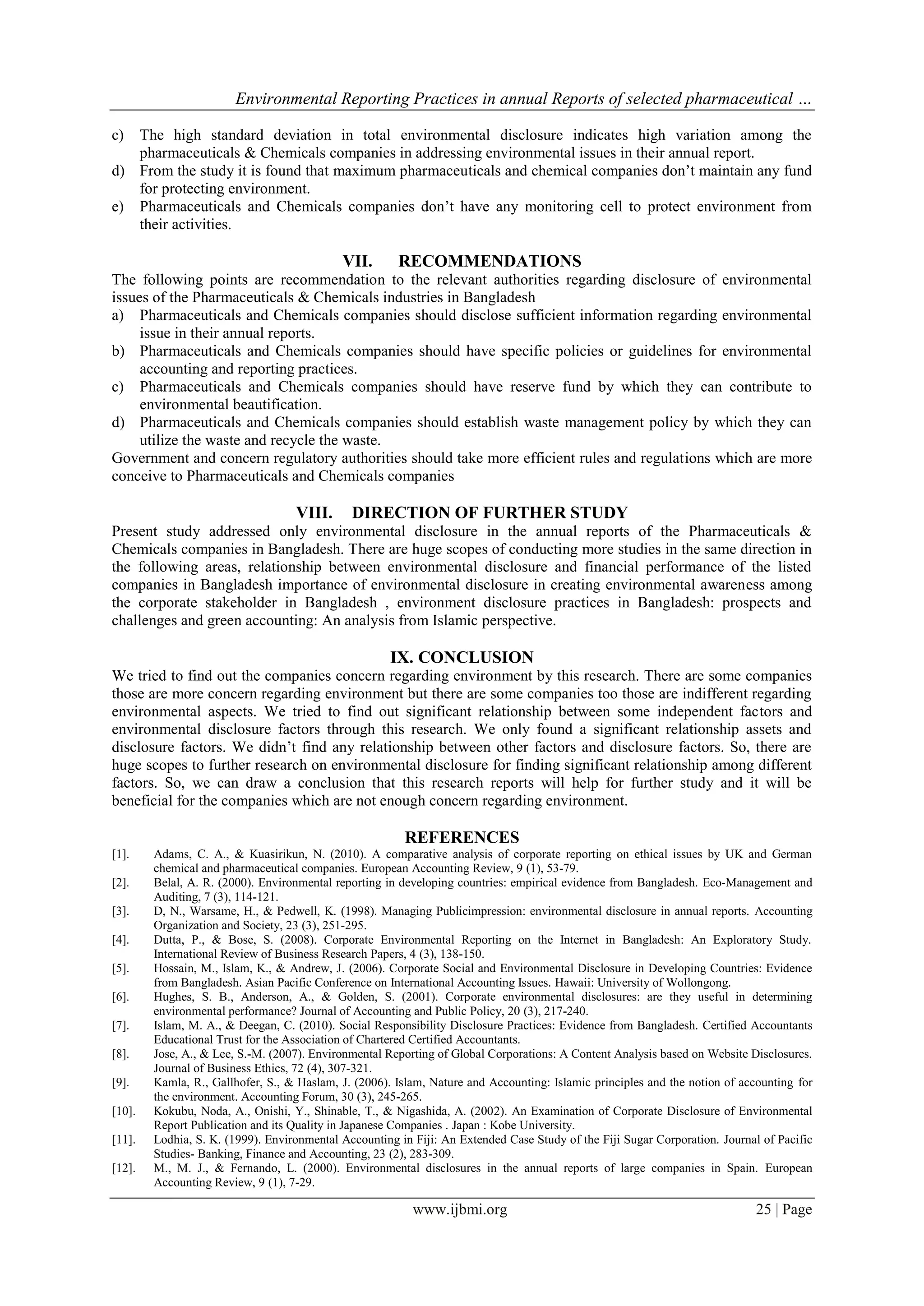 Environmental Reporting Practices in annual Reports of selected pharmaceutical …
www.ijbmi.org 25 | Page
c) The high standard deviation in total environmental disclosure indicates high variation among the
pharmaceuticals & Chemicals companies in addressing environmental issues in their annual report.
d) From the study it is found that maximum pharmaceuticals and chemical companies don’t maintain any fund
for protecting environment.
e) Pharmaceuticals and Chemicals companies don’t have any monitoring cell to protect environment from
their activities.
VII. RECOMMENDATIONS
The following points are recommendation to the relevant authorities regarding disclosure of environmental
issues of the Pharmaceuticals & Chemicals industries in Bangladesh
a) Pharmaceuticals and Chemicals companies should disclose sufficient information regarding environmental
issue in their annual reports.
b) Pharmaceuticals and Chemicals companies should have specific policies or guidelines for environmental
accounting and reporting practices.
c) Pharmaceuticals and Chemicals companies should have reserve fund by which they can contribute to
environmental beautification.
d) Pharmaceuticals and Chemicals companies should establish waste management policy by which they can
utilize the waste and recycle the waste.
Government and concern regulatory authorities should take more efficient rules and regulations which are more
conceive to Pharmaceuticals and Chemicals companies
VIII. DIRECTION OF FURTHER STUDY
Present study addressed only environmental disclosure in the annual reports of the Pharmaceuticals &
Chemicals companies in Bangladesh. There are huge scopes of conducting more studies in the same direction in
the following areas, relationship between environmental disclosure and financial performance of the listed
companies in Bangladesh importance of environmental disclosure in creating environmental awareness among
the corporate stakeholder in Bangladesh , environment disclosure practices in Bangladesh: prospects and
challenges and green accounting: An analysis from Islamic perspective.
IX. CONCLUSION
We tried to find out the companies concern regarding environment by this research. There are some companies
those are more concern regarding environment but there are some companies too those are indifferent regarding
environmental aspects. We tried to find out significant relationship between some independent factors and
environmental disclosure factors through this research. We only found a significant relationship assets and
disclosure factors. We didn’t find any relationship between other factors and disclosure factors. So, there are
huge scopes to further research on environmental disclosure for finding significant relationship among different
factors. So, we can draw a conclusion that this research reports will help for further study and it will be
beneficial for the companies which are not enough concern regarding environment.
REFERENCES
[1]. Adams, C. A., & Kuasirikun, N. (2010). A comparative analysis of corporate reporting on ethical issues by UK and German
chemical and pharmaceutical companies. European Accounting Review, 9 (1), 53-79.
[2]. Belal, A. R. (2000). Environmental reporting in developing countries: empirical evidence from Bangladesh. Eco-Management and
Auditing, 7 (3), 114-121.
[3]. D, N., Warsame, H., & Pedwell, K. (1998). Managing Publicimpression: environmental disclosure in annual reports. Accounting
Organization and Society, 23 (3), 251-295.
[4]. Dutta, P., & Bose, S. (2008). Corporate Environmental Reporting on the Internet in Bangladesh: An Exploratory Study.
International Review of Business Research Papers, 4 (3), 138-150.
[5]. Hossain, M., Islam, K., & Andrew, J. (2006). Corporate Social and Environmental Disclosure in Developing Countries: Evidence
from Bangladesh. Asian Pacific Conference on International Accounting Issues. Hawaii: University of Wollongong.
[6]. Hughes, S. B., Anderson, A., & Golden, S. (2001). Corporate environmental disclosures: are they useful in determining
environmental performance? Journal of Accounting and Public Policy, 20 (3), 217-240.
[7]. Islam, M. A., & Deegan, C. (2010). Social Responsibility Disclosure Practices: Evidence from Bangladesh. Certified Accountants
Educational Trust for the Association of Chartered Certified Accountants.
[8]. Jose, A., & Lee, S.-M. (2007). Environmental Reporting of Global Corporations: A Content Analysis based on Website Disclosures.
Journal of Business Ethics, 72 (4), 307-321.
[9]. Kamla, R., Gallhofer, S., & Haslam, J. (2006). Islam, Nature and Accounting: Islamic principles and the notion of accounting for
the environment. Accounting Forum, 30 (3), 245-265.
[10]. Kokubu, Noda, A., Onishi, Y., Shinable, T., & Nigashida, A. (2002). An Examination of Corporate Disclosure of Environmental
Report Publication and its Quality in Japanese Companies . Japan : Kobe University.
[11]. Lodhia, S. K. (1999). Environmental Accounting in Fiji: An Extended Case Study of the Fiji Sugar Corporation. Journal of Pacific
Studies- Banking, Finance and Accounting, 23 (2), 283-309.
[12]. M., M. J., & Fernando, L. (2000). Environmental disclosures in the annual reports of large companies in Spain. European
Accounting Review, 9 (1), 7-29.
 