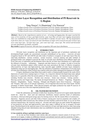 IOSR Journal of Engineering (IOSRJEN) www.iosrjen.org
ISSN (e): 2250-3021, ISSN (p): 2278-8719
Vol. 05, Issue 07 (July. 2015), ||V4|| PP 09-12
International organization of Scientific Research 9 | P a g e
Oil-Water Layer Recognition and Distribution of PI Reservoir in
G Region
Yang Xiaoyu1
; Li Huanxiang2
; Liu Xiaowen3
1
College of earth science of Northeast Petroleum University, Daqing, Heilongjiang, China.
2
College of earth science of Northeast Petroleum University, Daqing, Heilongjiang, China.
3
College of earth science of Northeast Petroleum University, Daqing, Heilongjiang, China.
Abstract：Based on the comprehensive analysis of core、oil testing and logging data, this paper searched the
cause of low-resistivity oil layer and high-resistivity water layer.Then oil-water layer logging interpretation
chart was established by using RLLD and corrected RILD to identify oil-water layers. The log interpretation
result shows there are 5 types of vertical oil-water distribution of single well in research area:pure oil layer type、
oil to water layer type、oil-water layer type、pure water layer type、messy type. The vertical and horizontal
oil-water distribution was finally concluded.
Key words:G region;PI reservoir; Oil-water layer recognition; Oil-water layer distribution
I. INTRODUCTION
Oil-water layers recognition and distribution are the important part of petroleum exploration and
development.People usually use conventional cross-plot methodbased on log curves 、reservoirs oil-water
recognition based on WT and LSSVM and other kinds of method to recognize oil and water layers.Then the
sand body distribution、tectonic evolution、seismic inversion、reservoir anatomy and other methods of
geological bodies were adopped to proceed the study on oil-water layer distribution from different angels and
levels.And years of exploration and development shows that the oil-water layer distribution in G region,under
the influence of structure、 sedimentary、 diagenetic and other factors,is very complex. In order to reveal the
oil-water layer distribution pattern within research area more precisely,on the basis of effective recognition
oflow-resistivity oil layer and high-resistivity water layer,this paper establish oil-water layers interpretive
standard by using core test and logging data. After the realization of quantitative interpretation of oil-water layer,
oil-water layer distribution within research area could be achieved to guide subsequent development of oil field.
G region, distributed as long ribbon from south to north, is constructionally located in the south of Q-G
depression of central down warping region in S basin. As a long-term inherited developed deep-water aphytal
depression, it is generally reflect the tectonic pattern of “three nose structure、two depression and one slope”，
including Xinzhao nose structure 、 Xinzhan nose structure 、 Aonan nose structure 、 Gulong syncline 、
Maoxing syncline and Yingtai slope. The mainly developed formations are Shahezi、Yingcheng、Denglouku、
Quantou、Qingshankou、Yaojia、Nenjiang、Sifangtai and Mingshui layers from Cretaceous ，Paleogene
and Neogene .After years of oil and gas exploration, a lot of important discoveries have been found. And the
advantage of shallow buried depth、better physical property and higher production has made PI reservoir of
Yaojia-one section one of the most important production zones.
II. OIL-WATER RECOGNITION
Under the sedimentary environment of delta front -lacustrine, PI reservoir in G region mainly deposited
mouth bar 、distal bar 、sheet sand and underwater distributary channel sand-four kinds of sedimentary
microfacies, which provided good storage space for forming reservoir. But the mutual effects of construction、
deposition、diagenetic process and other kinds of factors causing poor reservoir properties and complex oil-
water relationship within research area, thus uniform oil-water interface could not be found. As we can see from
electrical characteristics, the resistivity among oil、oil-water and water layers are quite similar.The appearance
of low-resistivity oil layer and high-resistivity water layer made it difficult for me to recognize oil-water
layers.Therefore,based on the analyzed causes of low-resistivity oil layer and high-resistivity water layer,using
abundant testing data,oil-water determination chart was established to increase the rate of logging interpretation
within research area.
2.1 low-resistivity oil layer and high-resistivity water layer
As we can see from formation water salinity data and conductive mineral content of oil layer of P I
reservoir in G region, it makes no differences between conventional reservoirs and low-resistivity oil layer、
 