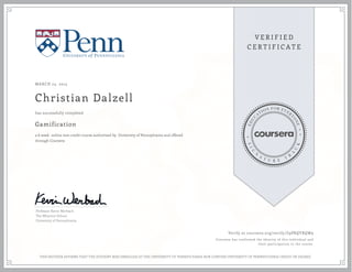 MARCH 23, 2015
Christian Dalzell
Gamification
a 6 week online non-credit course authorized by University of Pennsylvania and offered
through Coursera
has successfully completed
Professor Kevin Werbach
The Wharton School
University of Pennsylvania
Verify at coursera.org/verify/Z9PRQYRQW9
Coursera has confirmed the identity of this individual and
their participation in the course.
THIS NEITHER AFFIRMS THAT THE STUDENT WAS ENROLLED AT THE UNIVERSITY OF PENNSYLVANIA NOR CONFERS UNIVERSITY OF PENNSYLVANIA CREDIT OR DEGREE
 