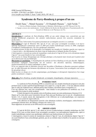 IOSR Journal Of Pharmacy
(e)-ISSN: 2250-3013, (p)-ISSN: 2319-4219
www.iosrphr.org Volume 5, Issue 7 (July 2015), PP. 08-12
8
Syndrome de Parry-Romberg à propos d’un cas
Doubi Sana 1
; Matali Suzanne 1
; El Ouahabi Hanane 1
; Ajdi Farida 1,2
1- Service d'Endocrinologie, Diabétologie et Maladies Métaboliques au CHU Hassan II de Fès.
2- Equipe sciences des médicaments - Centre Médical de Recherche Biomédicale et Translationnelle à la
Faculté de Médecine et de Pharmacie de Fès.
ABSTRACT:
Introduction :Le syndrome de Parry-Romberg (SPR) est une entité clinique rare, caractérisée par une
atrophie hémifaciale progressive, des atteintes endocriniennes peuvent être associées notamment les
dysthyroïdies.
Nous rapportons l’observation d’un patient présentant une acromégalie associée à ce syndrome.
Observation :Il s’agit de Monsieur B.K, âgé de 31 ans, suivi pour acromégalie secondaire à un macro-
adénome hypophysaire somatotrope opéré en 2005 puis irradié (radiothérapie externe) en 2006, compliquée
d’insuffisance antéhypophysaire, mis sous opothérapie substitutive.
Le patient présente en plus de la dysmorphie d’acromégalie une atrophie de l’hémiface gauche avec aspect en
« coup de sabre », des déformations des dents à type de malposition et obliquité du plan d'occlusion.
L’interrogatoire a trouvait une notion de traumatisme cranio-facial à l’âge de 05 ans et de sclérodermie depuis
l’âge de 7 ans ayant bénéficié d’une corticothérapie.
Pour la prise en charge thérapeutique une chirurgie plastique a été proposée mais récusée par le patient ainsi
on la adressé pour une psychothérapie.
Discussion et conclusion :L’étiopathogénie du syndrome de Parry Romberg est très peu élucidée. Différents
mécanismes expliquant l’amyotrophie ont été soulevés : des désordres infectieux, immunologiques,
dysfonctionnement de la chaine sympathique et autres.
Si les cas rapportés dans la littérature associés aux thyroïdites d’Hashimoto et Basedow pouvaient expliquer
par les effets fibrosants des hormones thyroïdiennes sur la peau, l’association d’une acromégalie reste encore
de mécanisme obscur.
Enfin la prise en charge est à la fois symptomatique, psychologique et chirurgicale (réparatrice) d’un visage
parfois socialement « rompus ».
Mots clés : Parry Romberg, atrophie hémifaciale, acromégalie, étiopathogénie, chirurgie réparatrice.
I. INTRODUCTION
Le syndrome de Parry-Romberg (SPR) se caractérise par une atrophie hémifaciale progressive (du plan
profond osseux au plan superficiel hypodermique) avec aspect en « coup de sabre ». C'est une affection entrant
dans le cadre des trophonévroses, débutant parfois dans l'enfance, d'évolution lente et irrégulière [1].
C'est une affection rare, mais non exceptionnelle : étant donnée la non publication de nombreux cas, il est
impossible d'en évaluer la réelle incidence.
L'étude rétrospective des grandes séries de Romberg montre une nette prédominance féminine [2,3].
Depuis qu’il a était décris pour la première fois par Parry puis par Romberg sous le nom de « throphoneurosis
facialis » [1], il suscite encore des interrogations et des réflexions sur sa physiopathologie, son expression
clinique et son évolutivité imprévisible [2].
Cette affection est fréquemment associée à des altérations oculaires, neurologiques, endocriniennes et
systémiques réalisant alors, des tableaux cliniques très variés [1,3].
Nous rapportons un nouveau cas de SPR associé à une acromégalie.
II. OBSERVATION
Il s’agit de Mr B.K, âgé de 31 ans, admis au service d’endocrinologie et maladie métabolique du CHU
Hassan II Fès, pour un bilan annuel d’une acromégalie secondaire à un macroadénome hypophysaire, opéré et
irradié (radiothérapie externe) sous opothérapie substitutive par hydrocortisone et L-thyroxine.
L’interrogatoire a trouvé la notion de traumatisme crânien à l’âge de 5 ans, de sclérodermie depuis l’âge de 7
ans ayant bénéficié d’une corticothérapie générale, pas de cas similaire dans la famille et les parents ne sont pas
consanguins.
 