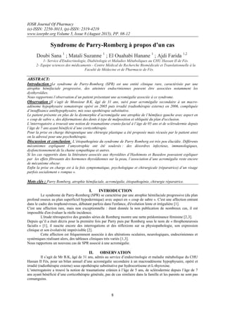 IOSR Journal Of Pharmacy
(e)-ISSN: 2250-3013, (p)-ISSN: 2319-4219
www.iosrphr.org Volume 5, Issue 8 (August 2015), PP. 08-12
8
Syndrome de Parry-Romberg à propos d’un cas
Doubi Sana 1
; Matali Suzanne 1
; El Ouahabi Hanane 1
; Ajdi Farida 1,2
1- Service d'Endocrinologie, Diabétologie et Maladies Métaboliques au CHU Hassan II de Fès.
2- Equipe sciences des médicaments - Centre Médical de Recherche Biomédicale et Translationnelle à la
Faculté de Médecine et de Pharmacie de Fès.
ABSTRACT:
Introduction :Le syndrome de Parry-Romberg (SPR) est une entité clinique rare, caractérisée par une
atrophie hémifaciale progressive, des atteintes endocriniennes peuvent être associées notamment les
dysthyroïdies.
Nous rapportons l’observation d’un patient présentant une acromégalie associée à ce syndrome.
Observation :Il s’agit de Monsieur B.K, âgé de 31 ans, suivi pour acromégalie secondaire à un macro-
adénome hypophysaire somatotrope opéré en 2005 puis irradié (radiothérapie externe) en 2006, compliquée
d’insuffisance antéhypophysaire, mis sous opothérapie substitutive.
Le patient présente en plus de la dysmorphie d’acromégalie une atrophie de l’hémiface gauche avec aspect en
« coup de sabre », des déformations des dents à type de malposition et obliquité du plan d'occlusion.
L’interrogatoire a trouvait une notion de traumatisme cranio-facial à l’âge de 05 ans et de sclérodermie depuis
l’âge de 7 ans ayant bénéficié d’une corticothérapie.
Pour la prise en charge thérapeutique une chirurgie plastique a été proposée mais récusée par le patient ainsi
on la adressé pour une psychothérapie.
Discussion et conclusion :L’étiopathogénie du syndrome de Parry Romberg est très peu élucidée. Différents
mécanismes expliquant l’amyotrophie ont été soulevés : des désordres infectieux, immunologiques,
dysfonctionnement de la chaine sympathique et autres.
Si les cas rapportés dans la littérature associés aux thyroïdites d’Hashimoto et Basedow pouvaient expliquer
par les effets fibrosants des hormones thyroïdiennes sur la peau, l’association d’une acromégalie reste encore
de mécanisme obscur.
Enfin la prise en charge est à la fois symptomatique, psychologique et chirurgicale (réparatrice) d’un visage
parfois socialement « rompus ».
Mots clés : Parry Romberg, atrophie hémifaciale, acromégalie, étiopathogénie, chirurgie réparatrice.
I. INTRODUCTION
Le syndrome de Parry-Romberg (SPR) se caractérise par une atrophie hémifaciale progressive (du plan
profond osseux au plan superficiel hypodermique) avec aspect en « coup de sabre ». C'est une affection entrant
dans le cadre des trophonévroses, débutant parfois dans l'enfance, d'évolution lente et irrégulière [1].
C'est une affection rare, mais non exceptionnelle : étant donnée la non publication de nombreux cas, il est
impossible d'en évaluer la réelle incidence.
L'étude rétrospective des grandes séries de Romberg montre une nette prédominance féminine [2,3].
Depuis qu’il a était décris pour la première fois par Parry puis par Romberg sous le nom de « throphoneurosis
facialis » [1], il suscite encore des interrogations et des réflexions sur sa physiopathologie, son expression
clinique et son évolutivité imprévisible [2].
Cette affection est fréquemment associée à des altérations oculaires, neurologiques, endocriniennes et
systémiques réalisant alors, des tableaux cliniques très variés [1,3].
Nous rapportons un nouveau cas de SPR associé à une acromégalie.
II. OBSERVATION
Il s’agit de Mr B.K, âgé de 31 ans, admis au service d’endocrinologie et maladie métabolique du CHU
Hassan II Fès, pour un bilan annuel d’une acromégalie secondaire à un macroadénome hypophysaire, opéré et
irradié (radiothérapie externe) sous opothérapie substitutive par hydrocortisone et L-thyroxine.
L’interrogatoire a trouvé la notion de traumatisme crânien à l’âge de 5 ans, de sclérodermie depuis l’âge de 7
ans ayant bénéficié d’une corticothérapie générale, pas de cas similaire dans la famille et les parents ne sont pas
consanguins.
 