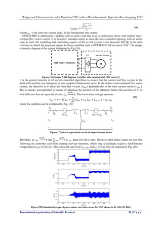 Design and Characteristics of a Two-level VSC with a Third-Harmonic Injection Bus-clamping SVM
International organization of Scientific Research 26 | P a g e
𝑖 𝐴,𝑇𝐻𝐷 =
𝑖 𝑟𝑚𝑠
2 −𝑖1
2
𝑖1
where𝑖 𝑟𝑚𝑠 is the total rms current and 𝑖1 is the fundamental rms current.
DPWM-MIN is additionally validated with an active load that is an asynchronous motor with indirect rotor-
oriented flux vector control. It is, however, intended solely to show the above-detailed topology with an active
load; as such, the modelling and controlling aspects of the overall system is not favoured. Ref [8] is the main
reference in which the proposed system has been modified with a DPWM-MIN 3Φ two-level VSC. The simple
schematic diagram of the system is depicted in Fig (26).
Figure (26) Simple VSD daigram (rectifier side assumed stiff “DC source”)
It is the general practice in all vector-controlled algorithms to ensure that the current and flux vectors in the
dealt-with machine are orthogonal at one complete fundamental cycle. In the indirect rotor-oriented flux vector
control, the objective is to attain the rotor flux vectors ( 𝑑𝑞𝑟 ) perpendicular to the rotor current vectors (𝑖 𝑑𝑞𝑟 ).
This is mainly accomplished by means of adjusting the position of the reference frame (the position of 𝜃) in
whichall rotor flux sits upon the d-axis:  𝑞𝑟
𝑦𝑖𝑒𝑙𝑑𝑠
0. The d-axis rotor voltage becomes
𝑣 𝑑𝑟 = 0 = 𝑅 𝑟 𝑖 𝑑𝑟 +
𝑑
𝑑𝑡
𝐿 𝑚 + 𝐿𝑙𝑟 𝑖 𝑑𝑟 + 𝐿 𝑚 𝑖 𝑑𝑠 − 𝜔 𝑠𝑙  𝑞𝑟
where the variables can be explained by Fig. (27)
Figure (27) d-axis equivalent circuit of asynchronous motor
Therefore, as  𝑞𝑟
𝑦𝑖𝑒𝑙𝑑𝑠
0 and
𝑑
𝑑𝑡
𝑖 𝑑𝑠
𝑦𝑖𝑒𝑙𝑑𝑠
0, 𝑖 𝑑𝑟 must roll-off to zero. However, their initial values are not zero
following the controller activation creating start-up transients, which may accordingly require a feed-forward
compensation 𝐺𝑓𝑓 (𝑠) [9]-[12]. The simulated curves for 𝜏 𝑚 , 𝑖 𝑞𝑠 and 𝑖 𝑑𝑠 versus time are depicted in Fig. (28).
Figure (28) Simulated torque, dq-axes stator currents curves for VSD shown in Fi. (26) (12 kHz)
[18]
[19]
 