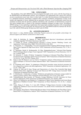 Design and Characteristics of a Two-level VSC with a Third-Harmonic Injection Bus-clamping SVM
International organization of Scientific Research 28 | P a g e
VIII. CONCLUSION
The feasibility of the 120° DPWM has been investigated thoroughly in this survey with the focus being on
the DPWM-MAX and DPWM-MIN schemes. The investigation was implemented with a passive RL load and
an active asynchronous motor load, where in either loads it is evident that discontinuous switching patterns led
to a suboptimal harmonic performance compared tothe continuous modulation arrangements in terms of the
number and magnitude of carrier sidebands that are generated. However, it can be particularly noted from the
simulated waveforms that the harmonic sideband cancellations (the cancellation of odd harmonics around the
first carrier multiple) that is a feature of the continuous modulation strategies no longer occurs. Nevertheless,
DPWM startegy is more applealing in applications that require high switching frequencies with correspondingly
low switching loasses. In an overall term, the 3Φ two-level VSC with DPWM would fit in between the 3Φ two-
level VSC with SV-PWM and the 3Φ three-level NCP with SV-PWM.
IX. ACKNOWLEDGMENT
Hadi Alyami is a king Abdullah foreign scholarship Program sponsored and gratefully acknowledges the
financial support of the Ministry of Education in Saudi Arabia.
REFERENCES
[1] Abdul. R, Saikrishna. K, Apparao. D “Space vector-based three-level discontinuous pulse-width
modulation algorithm” IET Power Electronics, April 2013.
[2] A. Yazdani, R. Iravani “Voltage-Sourced Converters in Power Systems: Modeling, Control, and
Applications” IEEE/John-Wiley, ISBN: 978-0-470-52156-4, Feb. 2010.
[3] G. Narayanan, V. T. Ranganathan “Two Novel Synchronized Bus-Clamping PWM Strategies Based on
Space Vector Approach for High Power Drives” IEEE Transactions on Power Electronics, Vol. 17, No. 1,
July 2008.
[4] G. Narayanan, Harish K. Krishnamurthy, Di Zhao, RajapandianAyyanar “Advanced Bus-Clamping
PWM Techniques Based on Space Vector Approach” IEEE Transactions on Power Electronics, Vol. 21,
No. 4, January 2009.
[5] M. Schweizer, T. Friedli, J.W.Kolar “Comparative Evaluation of Advanced Three-Phase Three-Level
Inverter/Converter Topologies Against Two-Level Systems” IEEE Transactions on Industrial Electronics,
Vol. 60, No. 12, pp. 5515-5527, January 2014.
[6] Prieto J, Jones M, Barrero F, Levi E, Toral S. “Comparative Analysis of Discontinuous and Continuous
PWM Techniques in VSI-Fed Five-Phase Induction Motor” IEEE Transactions on Industrial Electronics.
2011.
[7] R. Teichmann and S. Bernet, “A comparison of three-level converters versus two-level converters for
low-voltage drives, traction, and utility applications,” IEEE Transactions on Industrial Applications, Vol.
41, No. 3, May. 2005.
[8] S.Bernet, K. Jalili and D. Krug “Design and Characteristics of a Rotor Flux Controlled High Speed
Induction Motor Drive Applying Two-Level and Three-Level NPC Voltage Source Converters” IEEE
Transactions on Industrial Electronics. 2005.
[9] S. Chiniforoosh, J. Jatskevich, A. Yazdani, “Definitions and applications of dynamic average models for
analysis of power systems” IEEE Transaction on Power Delivery, Vol. 25, No. 4, Oct. 2010.
[10] VenkataDinavahi, Reza Iravaniet. all “Dynamic Average Modeling of AC-DC Converters for Power
Systems Applications” IEEE Transactions on Industrial Electronics, Vol. 50 NO.6, 2009.
[11] Wenxi Yao, Haibing Hu, and Zhengyu Lu “Comparisons of Space-Vector Modulation and Carrier-Based
Modulation of Multilevel Inverter” IEEE Transactions on Power Electronics, Vol. 23, No. 1, January
2011.
[12] Yushu. Zhang, G. P Adam, T. C. Lim, B.W. Williams “Voltage Source Converter in High Voltage
Applications: Multilevel versus Two-level Converters” AC and DC Power Transmission IET, Published
by IEEE, 2011.
[13] Zhou Keliang, Wang Danwei “Relationship Between Space-Vector Modulation and Three-Phase Carrier-
Based PWM: A Comprehensive Analysis” IEEE Transactions on Industrial Electronics, Vol. 49, 2002.
 