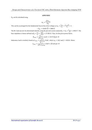 Design and Characteristics of a Two-level VSC with a Third-Harmonic Injection Bus-clamping SVM
International organization of Scientific Research 29 | P a g e
APPENDIX
𝑉𝐷𝐶 can be calculated using,
𝑚 𝑎 =
3 𝑉𝑟𝑒𝑓
𝑉𝐷𝐶
This can be re-arranged for the fundamental line-to-line (rms) voltage as 𝑚 𝑎 =
𝑉 𝑟𝑒𝑓
𝑉 𝐷𝐶
=
𝑉 𝐿−𝐿 2
𝑉 𝑑
= 1
∴ 𝑉𝐷𝐶 = 4160 2 = 5883 𝑉
The RL load can now be determined whereby using the per-unit system analysis𝑉𝐵 = 𝑉Ф =
𝑉 𝐿−𝐿
3
= 2402 𝑉. The
base impedance is hence defined as𝑍 𝐵 =
𝑉 𝐵
𝐼 𝐵
=
2402
138.8
= 17.305 𝛺. Thus, for the given power factor,
𝑅𝑙𝑜𝑎𝑑 =
𝑉𝐿−𝐿
3 × 𝐼 𝐵
cos 𝜃 ≈ 15.57 Ω 𝑝𝑒𝑟 Ф
Inductance load is similarly found as 𝐿𝑙𝑜𝑎𝑑 =
𝑉 𝐿−𝐿
3×𝐼 𝐵 𝜔 𝐵
𝑆𝑖𝑛𝜃 , where 𝜔 𝐵 = 2𝜋𝑓 and 𝑓 = 60 𝐻𝑧. Hence
𝐿𝑙𝑜𝑎𝑑 =
𝑉𝐿−𝐿
3 × 𝐼 𝐵 𝜔 𝐵
𝑆𝑖𝑛𝜃 ≈ 20 𝑚𝐻 𝑝𝑒𝑟 Ф
 