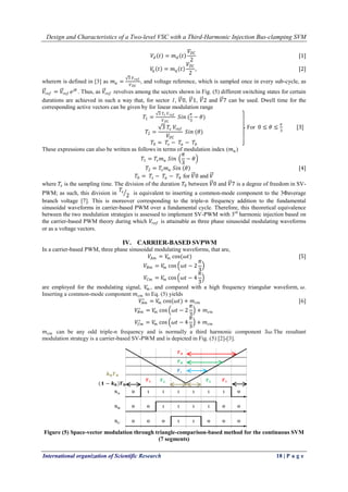 Design and Characteristics of a Two-level VSC with a Third-Harmonic Injection Bus-clamping SVM
International organization of Scientific Research 18 | P a g e
𝑉𝑑 𝑡 = 𝑚 𝑑 𝑡
𝑉𝐷𝐶
2
[1]
𝑉𝑞 𝑡 = 𝑚 𝑞 𝑡
𝑉𝐷𝐶
2
, [2]
where𝑚 is defined in [3] as 𝑚 𝑎 =
3 𝑉 𝑟𝑒𝑓
𝑉 𝐷𝐶
, and voltage reference, which is sampled once in every sub-cycle, as
𝑉𝑟𝑒𝑓 = 𝑉𝑟𝑒𝑓 𝑒 𝑗𝜃
. Thus, as 𝑉𝑟𝑒𝑓 revolves among the sectors shown in Fig. (5) different switching states for certain
durations are achieved in such a way that, for sector 1, 𝑉0, 𝑉1, 𝑉2 and 𝑉7 can be used. Dwell time for the
corresponding active vectors can be given by for linear modulation range
𝑇1 =
3 𝑇𝑠 𝑉 𝑟𝑒𝑓
𝑉 𝐷𝐶
𝑆𝑖𝑛 (
𝜋
3
− 𝜃)
𝑇2 =
3 𝑇𝑠 𝑉𝑟𝑒𝑓
𝑉𝐷𝐶
𝑆𝑖𝑛 (𝜃)
𝑇0 = 𝑇𝑠 − 𝑇𝑎 − 𝑇𝑏
These expressions can also be written as follows in terms of modulation index (𝑚 𝑎)
𝑇1 = 𝑇𝑠 𝑚 𝑎 𝑆𝑖𝑛
𝜋
3
− 𝜃
𝑇2 = 𝑇𝑠 𝑚 𝑎 𝑆𝑖𝑛 𝜃 [4]
𝑇0 = 𝑇𝑠 − 𝑇𝑎 − 𝑇𝑏 for 𝑉0 and 𝑉
where 𝑇𝑠 is the sampling time. The division of the duration 𝑇0 between 𝑉0 and 𝑉7 is a degree of freedom in SV-
PWM; as such, this division in
𝑇𝑠
2 is equivalent to inserting a common-mode component to the 3Φaverage
branch voltage [7]. This is moreover corresponding to the triple-n frequency addition to the fundamental
sinusoidal waveforms in carrier-based PWM over a fundamental cycle. Therefore, this theoretical equivalence
between the two modulation strategies is assessed to implement SV-PWM with 3rd
harmonic injection based on
the carrier-based PWM theory during which 𝑉𝑟𝑒𝑓 is attainable as three phase sinusoidal modulating waveforms
or as a voltage vectors.
IV. CARRIER-BASED SVPWM
In a carrier-based PWM, three phase sinusoidal modulating waveforms, that are,
𝑉𝐴𝑚 = 𝑉𝑚 cos(𝜔𝑡) [5]
𝑉𝐵𝑚 = 𝑉𝑚 cos 𝜔𝑡 − 2
𝜋
3
𝑉𝐶𝑚 = 𝑉𝑚 cos 𝜔𝑡 − 4
𝜋
3
are employed for the modulating signal, 𝑉𝑚 , and compared with a high frequency triangular waveform, 𝜔.
Inserting a common-mode component 𝑚 𝑐𝑚 to Eq. (5) yields
𝑉𝐴𝑚
∗
= 𝑉𝑚 cos(𝜔𝑡) + 𝑚 𝑐𝑚 [6]
𝑉𝐵𝑚
∗
= 𝑉𝑚 cos 𝜔𝑡 − 2
𝜋
3
+ 𝑚 𝑐𝑚
𝑉𝐶𝑚
∗
= 𝑉𝑚 cos 𝜔𝑡 − 4
𝜋
3
+ 𝑚 𝑐𝑚
𝑚 𝑐𝑚 can be any odd triple-n frequency and is normally a third harmonic component 3𝜔.The resultant
modulation strategy is a carrier-based SV-PWM and is depicted in Fig. (5) [2]-[3].
Figure (5) Space-vector modulation through triangle-comparison-based method for the continuous SVM
(7 segments)
For 0 ≤ 𝜃 ≤
𝜋
3
[3]
 