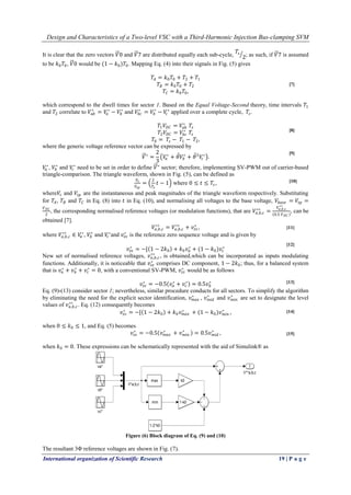 Design and Characteristics of a Two-level VSC with a Third-Harmonic Injection Bus-clamping SVM
International organization of Scientific Research 19 | P a g e
It is clear that the zero vectors 𝑉0 and 𝑉7 are distributed equally each sub-cycle,
𝑇𝑠
2; as such, if 𝑉7 is assumed
to be 𝑘0 𝑇0, 𝑉0 would be (1 − 𝑘0)𝑇0. Mapping Eq. (4) into their signals in Fig. (5) gives
𝑇𝐴 = 𝑘0 𝑇0 + 𝑇2 + 𝑇1
𝑇𝐵 = 𝑘0 𝑇0 + 𝑇2
𝑇𝐶 = 𝑘0 𝑇0,
which correspond to the dwell times for sector 1. Based on the Equal Voltage-Second theory, time intervals 𝑇1
and 𝑇2 correlate to 𝑉𝑎𝑏
∗
= 𝑉𝑎
∗
− 𝑉𝑏
∗
and 𝑉𝑏𝑐
∗
= 𝑉𝑏
∗
− 𝑉𝑐
∗
applied over a complete cycle, 𝑇𝑠.
𝑇1 𝑉𝐷𝐶 = 𝑉𝑎𝑏
∗
𝑇𝑠
𝑇2 𝑉𝐷𝐶 = 𝑉𝑏𝑐
∗
𝑇𝑠
𝑇0 = 𝑇𝑠 − 𝑇1 − 𝑇2,
where the generic voltage reference vector can be expressed by
𝑉∗
=
2
3
𝑉𝑎
∗
+ 𝜃 𝑉𝑏
∗
+ 𝜃2
𝑉𝑐
∗
.
𝑉𝑎
∗
, 𝑉𝑏
∗
and 𝑉𝑐
∗
need to be set in order to define 𝑉∗
sector; therefore, implementing SV-PWM out of carrier-based
triangle-comparison. The triangle waveform, shown in Fig. (5), can be defined as
𝑉𝑡
𝑉𝑡𝑝
=
2
𝑇𝑠
𝑡 − 1 where 0 ≤ 𝑡 ≤ 𝑇𝑠,
where𝑉𝑡 and 𝑉𝑡𝑝 are the instantaneous and peak magnitudes of the triangle waveform respectively. Substituting
for 𝑇𝐴, 𝑇𝐵 and 𝑇𝐶 in Eq. (8) into 𝑡 in Eq. (10), and normalising all voltages to the base voltage, 𝑉𝑏𝑎𝑠𝑒 = 𝑉𝑡𝑝 =
𝑉 𝐷𝐶
2
, the corresponding normalised reference voltages (or modulation functions), that are 𝑉𝑎,𝑏,𝑐
∗∗
=
𝑉𝑎,𝑏,𝑐
∗∗
0.5 𝑉 𝐷𝐶
, can be
obtained [7].
𝑉𝑎,𝑏,𝑐
∗∗
= 𝑉𝑎,𝑏,𝑐
∗∗
+ 𝑣𝑧𝑠
∗
,
where 𝑉𝑎,𝑏,𝑐
∗∗
∈ 𝑉𝑎
∗
, 𝑉𝑏
∗
and 𝑉𝑐
∗
and 𝑣𝑧𝑠
∗
is the reference zero sequence voltage and is given by
𝑣𝑧𝑠
∗
= −[ 1 − 2𝑘0 + 𝑘0 𝑣𝑎
∗
+ (1 − 𝑘0)𝑣𝑐
∗
New set of normalised reference voltages, 𝑣 𝑎,𝑏,𝑐
∗∗
, is obtained,which can be incorporated as inputs modulating
functions. Additionally, it is noticeable that 𝑣𝑧𝑠
∗
comprises DC component, 1 − 2𝑘0; thus, for a balanced system
that is 𝑣𝑎
∗
+ 𝑣 𝑏
∗
+ 𝑣𝑐
∗
= 0, with a conventional SV-PWM, 𝑣𝑧𝑠
∗
would be as follows
𝑣𝑧𝑠
∗
= −0.5 𝑣𝑎
∗
+ 𝑣𝑐
∗
= 0.5𝑣 𝑏
∗
Eq. (9)-(13) consider sector 1; nevertheless, similar procedure conducts for all sectors. To simplify the algorithm
by eliminating the need for the explicit sector identification, 𝑣 𝑚𝑎𝑥
∗
, 𝑣 𝑚𝑖𝑑
∗
and 𝑣 𝑚𝑖𝑛
∗
are set to designate the level
values of 𝑣 𝑎,𝑏,𝑐
∗∗
. Eq. (12) consequently becomes
𝑣𝑧𝑠
∗
= −[ 1 − 2𝑘0 + 𝑘0 𝑣 𝑚𝑎𝑥
∗
+ (1 − 𝑘0)𝑣 𝑚𝑖𝑛
∗
,
when 0 ≤ 𝑘0 ≤ 1, and Eq. (5) becomes
𝑣𝑧𝑠
∗
= −0.5 𝑣 𝑚𝑎𝑥
∗
+ 𝑣 𝑚𝑖𝑛
∗
= 0.5𝑣 𝑚𝑖𝑑
∗
,
when 𝑘0 = 0. These expressions can be schematically represented with the aid of Simulink® as
Figure (6) Block diagram of Eq. (9) and (10)
The resultant 3Φ reference voltages are shown in Fig. (7).
[15]
[14]
[13]
[12]
[11]
[10]
[9]
[7]
[8]
 