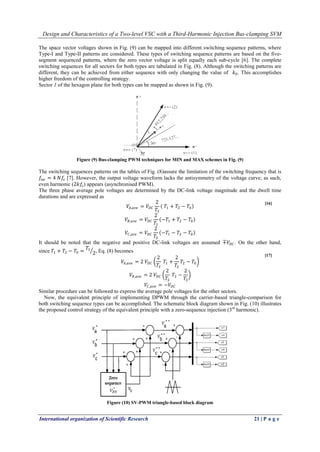 Design and Characteristics of a Two-level VSC with a Third-Harmonic Injection Bus-clamping SVM
International organization of Scientific Research 21 | P a g e
The space vector voltages shown in Fig. (9) can be mapped into different switching sequence patterns, where
Type-I and Type-II patterns are considered. These types of switching sequence patterns are based on the five-
segment sequenced patterns, where the zero vector voltage is split equally each sub-cycle [6]. The complete
switching sequences for all sectors for both types are tabulated in Fig. (8). Although the switching patterns are
different, they can be achieved from either sequence with only changing the value of 𝑘0. This accomplishes
higher freedom of the controlling strategy.
Sector 1 of the hexagon plane for both types can be mapped as shown in Fig. (9).
Figure (9) Bus-clamping PWM techniques for MIN and MAX schemes in Fig. (9)
The switching sequences patterns on the tables of Fig. (8)assure the limitation of the switching frequency that is
𝑓𝑠𝑤 = 4 𝑁𝑓𝑠 [7]. However, the output voltage waveform lacks the antisymmetry of the voltage curve; as such,
even harmonic (2𝑘𝑓𝑠) appears (asynchronised PWM).
The three phase average pole voltages are determined by the DC-link voltage magnitude and the dwell time
durations and are expressed as
𝑉𝐴,𝑎𝑣𝑒 = 𝑉𝐷𝐶
2
𝑇𝑆
𝑇1 + 𝑇2 − 𝑇0
𝑉𝐵,𝑎𝑣𝑒 = 𝑉𝐷𝐶
2
𝑇𝑆
−𝑇1 + 𝑇2 − 𝑇0
𝑉𝐶,𝑎𝑣𝑒 = 𝑉𝐷𝐶
2
𝑇𝑆
−𝑇1 − 𝑇2 − 𝑇0
It should be noted that the negative and positive DC-link voltages are assumed ∓𝑉𝐷𝐶 . On the other hand,
since 𝑇1 + 𝑇2 − 𝑇0 =
𝑇𝑆
2, Eq. (8) becomes
𝑉𝐴,𝑎𝑣𝑒 = 2 𝑉𝐷𝐶
2
𝑇𝑆
𝑇1 +
2
𝑇𝑆
𝑇2 − 𝑇0
𝑉𝐵,𝑎𝑣𝑒 = 2 𝑉𝐷𝐶
2
𝑇𝑆
𝑇2 −
2
𝑇𝑆
𝑉𝐶,𝑎𝑣𝑒 = −𝑉𝐷𝐶
Similar procedure can be followed to express the average pole voltages for the other sectors.
Now, the equivalent principle of implementing DPWM through the carrier-based triangle-comparison for
both switching sequence types can be accomplished. The schematic block diagram shown in Fig. (10) illustrates
the proposed control strategy of the equivalent principle with a zero-sequence injection (3rd
harmonic).
Figure (10) SV-PWM triangle-based block diagram
[16]
[17]
 