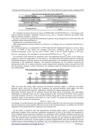Design and Characteristics of a Two-level VSC with a Third-Harmonic Injection Bus-clamping SVM
International organization of Scientific Research 23 | P a g e
Table (3) System specifications for the studied VSC
Inverter Topology Two-level VSC (Inversion-mode) shown in Fig (1)
Rated Inverter Output Power 1MVA
Rated Inverter Output Voltage 4160V (fundamental line-to-line voltage, rms)
Rated Inverter Output Current 138.8A (fundamental, rms)
Rated DC Input Voltage Constant DC to be calculated
Load
At 60 𝐻𝑍,the RL load has the impedance of 1.0𝑝. 𝑢
with a lagging displacement power factor of 0.9.
Switching Devices
Ideal IGBTs (no power losses or forward voltage
drops)
The simulated waveforms showing the nature of DPWM-MIN and DPWM-MAX for a VSI feeding an RL
load are depicted hereinafter. Simulation accounts for 𝑉𝐴𝐵 and 𝑖 𝐴 waveforms behaviour and quality under
different operation conditions, which are:
- 𝑉𝐴𝐵and𝑖 𝐴 waveforms are repeated with fundamental frequencies being changed between 60𝐻𝑧 and 30𝐻𝑧 and
modulation indices between0.8 and 0.5.
- Sampling time is consistently being 1/720.
- Ideal switch operation assumed, whereby no conduction or switching losses are considered and dead-time is
not counted in.
The switching frequency is recommended to be 90% higher than the fundamental frequency to assure a linear
process of PWM so that during one complete cycle,𝑇𝑠, the modulating signal can be considered
constant.Consequently, 𝑓𝑠𝑤 for 𝑠1in Fig. (10) is 570𝐻𝑧, which is also the carrier frequency in this case.
However, increasing 𝑓𝑠𝑤 also contributes in an asyncronised PWM due to 𝑚𝑓 =
𝑓1
𝑓𝑠𝑤
≥ 21.
The simulation results illustrate the modulation index and fundamental frequency effects on the output line
voltage,𝑉𝐴𝐵, and on the output phase “A” line current 𝑖 𝐴 . The effects led to the conclusion that for a consistent
fundamental frequency, harmonic contents are inversely proportional to the modulation index are also directly
proportional to the fundamental frequency. The harmonic performances for all simulated waveforms are
summarised in table (4). In essence, harmonic contents reduced when modulation indices increased from 0.5to
0.8. Nevertheless, harmonic contents increased at one modulation index but fundamental frequency gave rise
from 30𝐻𝑧to 60𝐻𝑧.
Table (4) Simulation results for THD% performance for DPWM schemes
𝒇 𝟏 𝑯𝒛 𝒎
DPWM-MIN DPWM-MAX
THD%
𝑉𝐴𝐵
THD%
𝑖 𝐴
THD%
𝑉𝐴𝐵
THD%
𝑖 𝐴
60 0.5 125.65 18.84 124.83 17.85
60 0.8 78.41 11.05 81.34 11.17
30 0.5 124.67 17.32 124.50 16.34
30 0.8 77.24 9.82 81.11 10.70
Table (4) assures that during 30𝐻𝑧 operation, the dominant harmonics appear as sidebands with higher
harmonic roders, which can be filtered out. Nonethless, the dominant harmonic orders appear with lower
harmonic orders during 60𝐻𝑧 operation. Additionally, sub-harmonics appear significantly at 60𝐻𝑧.
Observably, harmonic spectra for all conditions showed that large amount of harmonics were odd-ordered.
Additionally, as indicated earlier, the line voltage produced by the conventional SV-PWM inverter contains
even-order harmonics. However, in the inverter-fed medium-voltage drives, these harmonics may not have a
significant impact on the operation of the motor in a case of point. The spectra also reflected that simulated
waveforms were not half-wave symmetrical;
𝑓 𝜔𝑡 ≠ −𝑓 𝜔𝑡 + 𝜋 .
Accordingly, even-order harmonic also appeared. It can also be noted that in all cases the carrier-to-fundamental
ratio has increased, to at least partially reflect the increase in the switching frequency. In addition, the roll-off in
magnitude of the sideband harmonic components was somewhat slow.
At this instant, it should be clear that discontinuous switching patterns lead to a suboptimal harmonic
performance compared tothe continuous modulation arrangements in terms of the number and magnitude of
carrier sidebands that are generated. Nonetheless, the advantage of these modulation strategies arises from the
reduction in the number of the switch transitions per phase “leg” that can be achieved over each fundamental
cycle. This reduction makes it possible to increase the carrier frequency for each variation by approximately 3/2
compared with the continuously switched regular or naturally sampled PWM, while still maintaining the same
number of device switch transitions for each phase “leg” over a fundamental cycle. Lastly, it is abovious that the
 