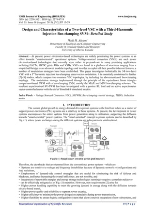 IOSR Journal of Engineering (IOSRJEN) www.iosrjen.org
ISSN (e): 2250-3021, ISSN (p): 2278-8719
Vol. 05, Issue 08 (August. 2015), ||V2|| PP 15-29
International organization of Scientific Research 15 | P a g e
Design and Characteristics of a Two-level VSC with a Third-Harmonic
Injection Bus-clamping SVM– Detailed Study
Hadi H. Alyami
Department of Electrical and Computer Engineering
Faculty of Graduate Studies and Research
University of Alberta, Canada
Abstract: - At present, power electronics-based technologies are widely penetrating the power systems in an
effort towards “smart-oriented” operational systems. Voltage-sourced converters (VSCs) are such power
electronics-based technologies that currently seem rather to preponderate in many promising applications
including FACTs, HVDC grids, DGs and VSDs. VSCs are found in a plethora of structures ranging from a
simple half-bridge to an advanced modular topology and in order to exploit all their possible inherent features, a
number of modulation strategies have been established. This paper investigates holistically the 3Φ two-level
VSC with a 3rd
harmonic injection bus-clamping space-vector modulation. It is essentially envisioned to further
[7]-[8] studies, which compare two common VSC topologies, by including the abovementioned bus-clamping
topology. The modulation strategy implemented through the principle of the equivalence linear triangle-
comparison-based PWM with a bus-clamping SVM, mainly the MAX and MIN bus-clamping schemes. The
resultant asynchronised SV-PWM has been investigated with a passive RL load and an active asynchronous
vector-controlled motor with the aid of Simulink® simulated models.
Index Words: - Voltage Sourced Converter (VSC), SVPWM, Bus-clamping control strategy, THD%, Induction
motor
I. INTRODUCTION
The current global growth in energy demand drives power systems to the forefront where as a matter of
support power electronics (PEs) systems are a vital key in those systems. At present, the development in power
systems encompasses the entire systems from power generation along to utilisation, supporting the diffusion
towards “smart-oriented” power systems. The “smart-oriented” concept in power systems can be described by
Fig. (1), where power exchange among the different systems and sub-systems is unidirectional.
Figure (1) Simple smart-oriented power grid structure
Therefore, the drawbacks that are stemmed from the conventional power systems –which are
• Systems are sensitive to voltage and frequency instabilities because of dynamic network reconfigurations and
load variations,
• Employment of demand-side control strategies that are useful for eliminating the risk of failures and
blackouts, and hence increasing the overall efficiency, are not possible, and
• Integration of renewable energies and energy storage technologies seemingly require a complete makeover
– can be effectively mitigated as of Fig. (1) operation. However, new requirements [2] arise for
• Higher power handling capability to meet the growing demand in energy along with the diffusion towards
electric-based transit,
• Higher power quality and reliability to support power security,
• Higher efficiency to minimize the power dissipation especially during power transmission,
• Higher flexibility to ensure highly configurable system that allows smooth integration of new subsystems, and
 
