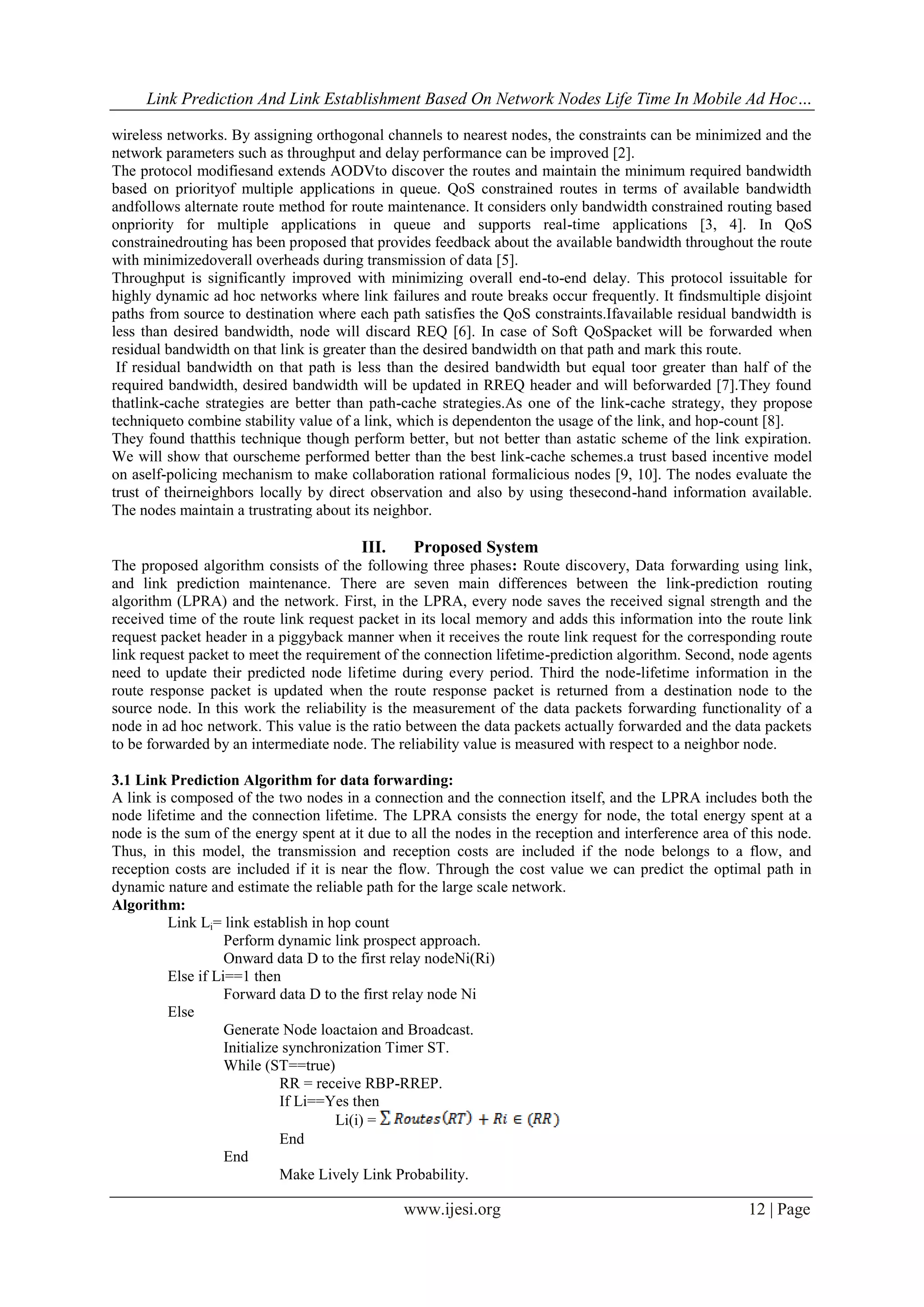 Link Prediction And Link Establishment Based On Network Nodes Life Time In Mobile Ad Hoc…
www.ijesi.org 12 | Page
wireless networks. By assigning orthogonal channels to nearest nodes, the constraints can be minimized and the
network parameters such as throughput and delay performance can be improved [2].
The protocol modifiesand extends AODVto discover the routes and maintain the minimum required bandwidth
based on priorityof multiple applications in queue. QoS constrained routes in terms of available bandwidth
andfollows alternate route method for route maintenance. It considers only bandwidth constrained routing based
onpriority for multiple applications in queue and supports real-time applications [3, 4]. In QoS
constrainedrouting has been proposed that provides feedback about the available bandwidth throughout the route
with minimizedoverall overheads during transmission of data [5].
Throughput is significantly improved with minimizing overall end-to-end delay. This protocol issuitable for
highly dynamic ad hoc networks where link failures and route breaks occur frequently. It findsmultiple disjoint
paths from source to destination where each path satisfies the QoS constraints.Ifavailable residual bandwidth is
less than desired bandwidth, node will discard REQ [6]. In case of Soft QoSpacket will be forwarded when
residual bandwidth on that link is greater than the desired bandwidth on that path and mark this route.
If residual bandwidth on that path is less than the desired bandwidth but equal toor greater than half of the
required bandwidth, desired bandwidth will be updated in RREQ header and will beforwarded [7].They found
thatlink-cache strategies are better than path-cache strategies.As one of the link-cache strategy, they propose
techniqueto combine stability value of a link, which is dependenton the usage of the link, and hop-count [8].
They found thatthis technique though perform better, but not better than astatic scheme of the link expiration.
We will show that ourscheme performed better than the best link-cache schemes.a trust based incentive model
on aself-policing mechanism to make collaboration rational formalicious nodes [9, 10]. The nodes evaluate the
trust of theirneighbors locally by direct observation and also by using thesecond-hand information available.
The nodes maintain a trustrating about its neighbor.
III. Proposed System
The proposed algorithm consists of the following three phases: Route discovery, Data forwarding using link,
and link prediction maintenance. There are seven main differences between the link-prediction routing
algorithm (LPRA) and the network. First, in the LPRA, every node saves the received signal strength and the
received time of the route link request packet in its local memory and adds this information into the route link
request packet header in a piggyback manner when it receives the route link request for the corresponding route
link request packet to meet the requirement of the connection lifetime-prediction algorithm. Second, node agents
need to update their predicted node lifetime during every period. Third the node-lifetime information in the
route response packet is updated when the route response packet is returned from a destination node to the
source node. In this work the reliability is the measurement of the data packets forwarding functionality of a
node in ad hoc network. This value is the ratio between the data packets actually forwarded and the data packets
to be forwarded by an intermediate node. The reliability value is measured with respect to a neighbor node.
3.1 Link Prediction Algorithm for data forwarding:
A link is composed of the two nodes in a connection and the connection itself, and the LPRA includes both the
node lifetime and the connection lifetime. The LPRA consists the energy for node, the total energy spent at a
node is the sum of the energy spent at it due to all the nodes in the reception and interference area of this node.
Thus, in this model, the transmission and reception costs are included if the node belongs to a flow, and
reception costs are included if it is near the flow. Through the cost value we can predict the optimal path in
dynamic nature and estimate the reliable path for the large scale network.
Algorithm:
Link Li= link establish in hop count
Perform dynamic link prospect approach.
Onward data D to the first relay nodeNi(Ri)
Else if Li==1 then
Forward data D to the first relay node Ni
Else
Generate Node loactaion and Broadcast.
Initialize synchronization Timer ST.
While (ST==true)
RR = receive RBP-RREP.
If Li==Yes then
Li(i) =
End
End
Make Lively Link Probability.
 