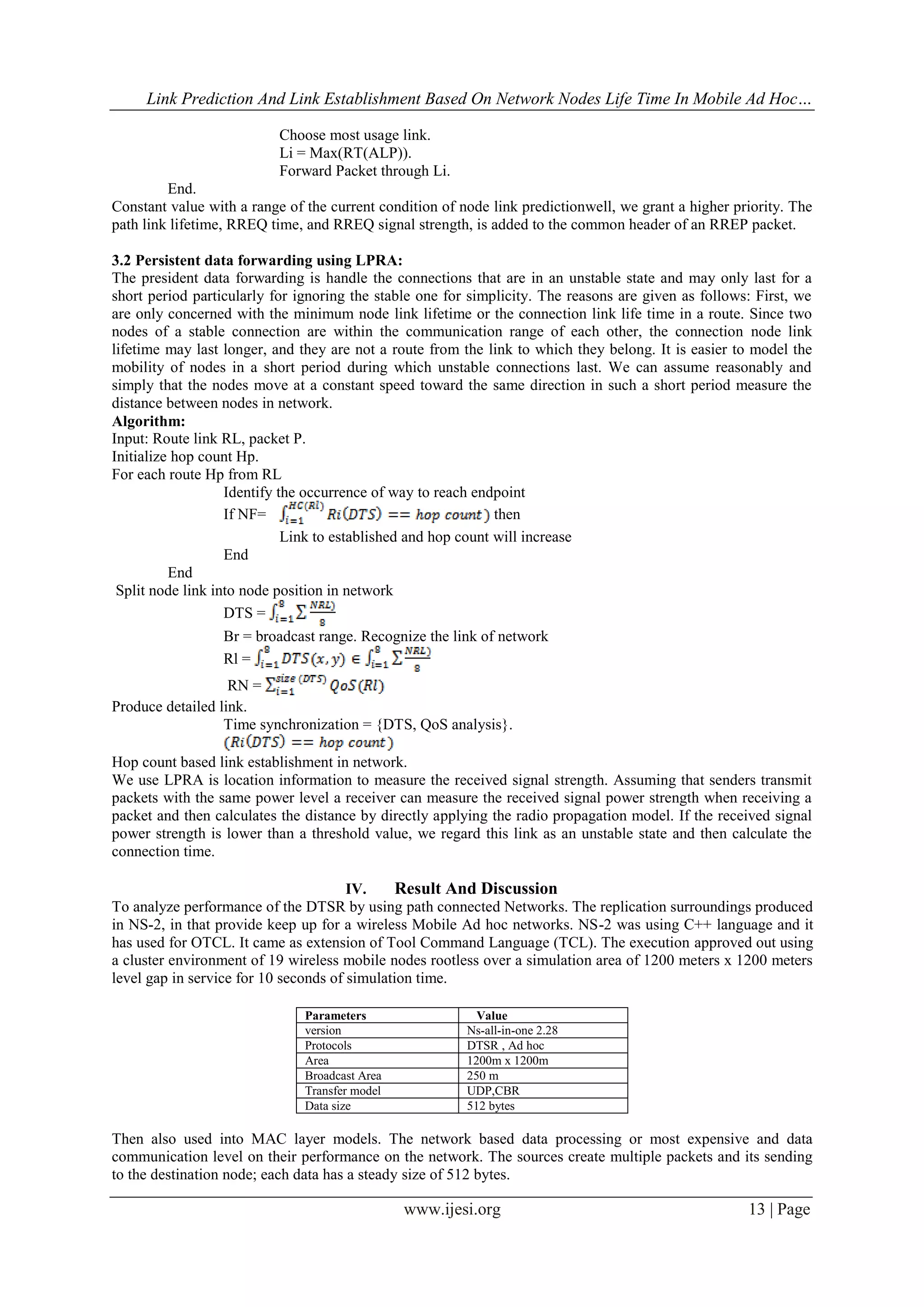Link Prediction And Link Establishment Based On Network Nodes Life Time In Mobile Ad Hoc…
www.ijesi.org 13 | Page
Choose most usage link.
Li = Max(RT(ALP)).
Forward Packet through Li.
End.
Constant value with a range of the current condition of node link predictionwell, we grant a higher priority. The
path link lifetime, RREQ time, and RREQ signal strength, is added to the common header of an RREP packet.
3.2 Persistent data forwarding using LPRA:
The president data forwarding is handle the connections that are in an unstable state and may only last for a
short period particularly for ignoring the stable one for simplicity. The reasons are given as follows: First, we
are only concerned with the minimum node link lifetime or the connection link life time in a route. Since two
nodes of a stable connection are within the communication range of each other, the connection node link
lifetime may last longer, and they are not a route from the link to which they belong. It is easier to model the
mobility of nodes in a short period during which unstable connections last. We can assume reasonably and
simply that the nodes move at a constant speed toward the same direction in such a short period measure the
distance between nodes in network.
Algorithm:
Input: Route link RL, packet P.
Initialize hop count Hp.
For each route Hp from RL
Identify the occurrence of way to reach endpoint
If NF= then
Link to established and hop count will increase
End
End
Split node link into node position in network
DTS =
Br = broadcast range. Recognize the link of network
Rl =
RN =
Produce detailed link.
Time synchronization = {DTS, QoS analysis}.
Hop count based link establishment in network.
We use LPRA is location information to measure the received signal strength. Assuming that senders transmit
packets with the same power level a receiver can measure the received signal power strength when receiving a
packet and then calculates the distance by directly applying the radio propagation model. If the received signal
power strength is lower than a threshold value, we regard this link as an unstable state and then calculate the
connection time.
IV. Result And Discussion
To analyze performance of the DTSR by using path connected Networks. The replication surroundings produced
in NS-2, in that provide keep up for a wireless Mobile Ad hoc networks. NS-2 was using C++ language and it
has used for OTCL. It came as extension of Tool Command Language (TCL). The execution approved out using
a cluster environment of 19 wireless mobile nodes rootless over a simulation area of 1200 meters x 1200 meters
level gap in service for 10 seconds of simulation time.
Then also used into MAC layer models. The network based data processing or most expensive and data
communication level on their performance on the network. The sources create multiple packets and its sending
to the destination node; each data has a steady size of 512 bytes.
Parameters Value
version Ns-all-in-one 2.28
Protocols DTSR , Ad hoc
Area 1200m x 1200m
Broadcast Area 250 m
Transfer model UDP,CBR
Data size 512 bytes
 