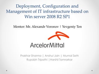 Deployment, Configuration and
Management of IT infrastructure based on
Win server 2008 R2 SP1
Prakhar Sharma | Anshul Jain | Mumal Seth
Rupabh Tripathi |Harshil Tamrarkar
Mentor: Mr. Alexandr Voronov | Yevgeniy Ten
 