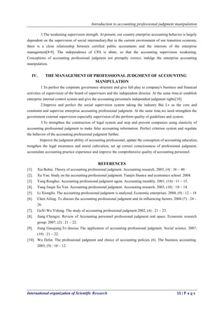 Introduction to accounting professional judgment manipulation
International organization of Scientific Research 15 | P a g e
3.The weakening supervision strength. At present, our country enterprise accounting behavior is largely
dependent on the supervision of social intermediary.But in the current environment of our transition economy,
there is a close relationship between certified public accountants and the interests of the enterprise
management[8-9]. The independence of CPA is abate, so that the accounting supervision weakening.
Conceptions of accounting professional judgment not promptly correct, indulge the enterprise accounting
manipulation.
IV. THE MANAGEMENT OF PROFESSIONAL JUDGMENT OF ACCOUNTING
MANIPULATION
1.To perfect the corporate governance structure and give full play to company's business and financial
activities of supervision of the board of supervisors and the independent director. At the same time,to establish
enterprise internal control system and give the accounting personnels independent judgment rights[10].
2.Improve and perfect the social supervision system taking the industry Bai Lv as the core and
constraint and supervise enterprise accounting professional judgment. At the same time,we need strengthen the
government external supervision especially supervision of the perform quality of guidelines and system.
3.To strengthen the construction of legal system and stop and prevent companies using elasticity of
accounting professional judgment to make false accounting information. Perfect criterion system and regulate
the behavior of the accounting professional judgment further.
Improve the judgment ability of accounting professional, update the conception of accounting education,
trengthen the legal awareness and moral cultivation, set up correct consciousness of professional judgment,
accumulate accounting practice experience and improve the comprehensive quality of accounting personnel.
REFERENCES
[1]. Xia Bohui. Theory of accounting professional judgment. Accounting research. 2003, (4) : 36 ~ 40.
[2]. Xu Yan. Study on the accounting professional judgment. Tianjin finance and economics school. 2004.
[3]. Yang Ronghui. Accounting professional judgment agent. Accounting monthly. 2001, (14) : 11 ~ 15.
[4]. Yang Jiaqin Xu Yan. Accounting professional judgment. Accounting research. 2003, (10) : 10 ~ 14.
[5]. Li Xiongfei. The accounting professional judgment is analysed. Economic enterprises. 2004, (9) : 12 ~ 18
[6]. Chen Ailing. To discuss the accounting professional judgment and its influencing factors. 2004 (7) : 24 ~
26.
[7]. GeXi Wu Yidong. The study of accounting professional judgment.2002, (4) : 21 ~ 23.
[8]. Jiang Chengze. Review of Accounting personnel professional judgment real space. Economic research
group. 2007, (2) : 21 ~ 22.
[9]. Jiang Gaoqiang.To discuss The application of accounting professional judgment. Social science. 2007,
(10) : 21 ~ 22.
[10]. Wu Delin. The professional judgment and choice of accounting policies (6). The business accounting.
2003, (9) : 10 ~ 12.
 