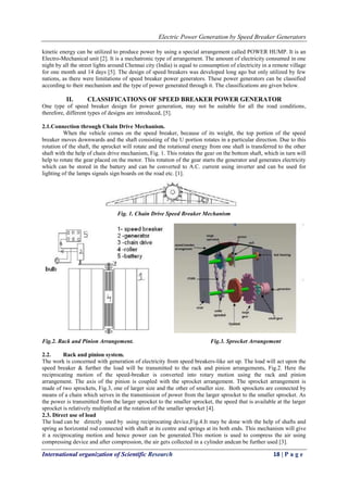 Electric Power Generation by Speed Breaker Generators
International organization of Scientific Research 18 | P a g e
kinetic energy can be utilized to produce power by using a special arrangement called POWER HUMP. It is an
Electro-Mechanical unit [2]. It is a mechatronic type of arrangement. The amount of electricity consumed in one
night by all the street lights around Chennai city (India) is equal to consumption of electricity in a remote village
for one month and 14 days [5]. The design of speed breakers was developed long ago but only utilized by few
nations, as there were limitations of speed breaker power generators. These power generators can be classified
according to their mechanism and the type of power generated through it. The classifications are given below.
II. CLASSIFICATIONS OF SPEED BREAKER POWER GENERATOR
One type of speed breaker design for power generation, may not be suitable for all the road conditions,
therefore, different types of designs are introduced, [5].
2.1.Connection through Chain Drive Mechanism.
When the vehicle comes on the speed breaker, because of its weight, the top portion of the speed
breaker moves downwards and the shaft consisting of the U portion rotates in a particular direction. Due to this
rotation of the shaft, the sprocket will rotate and the rotational energy from one shaft is transferred to the other
shaft with the help of chain drive mechanism, Fig. 1. This rotates the gear on the bottom shaft, which in turn will
help to rotate the gear placed on the motor. This rotation of the gear starts the generator and generates electricity
which can be stored in the battery and can be converted to A.C. current using inverter and can be used for
lighting of the lamps signals sign boards on the road etc. [1].
Fig. 1. Chain Drive Speed Breaker Mechanism
Fig.2. Rack and Pinion Arrangement. Fig.3. Sprocket Arrangement
2.2. Rack and pinion system.
The work is concerned with generation of electricity from speed breakers-like set up. The load will act upon the
speed breaker & further the load will be transmitted to the rack and pinion arrangements, Fig.2. Here the
reciprocating motion of the speed-breaker is converted into rotary motion using the rack and pinion
arrangement. The axis of the pinion is coupled with the sprocket arrangement. The sprocket arrangement is
made of two sprockets, Fig.3, one of larger size and the other of smaller size. Both sprockets are connected by
means of a chain which serves in the transmission of power from the larger sprocket to the smaller sprocket. As
the power is transmitted from the larger sprocket to the smaller sprocket, the speed that is available at the larger
sprocket is relatively multiplied at the rotation of the smaller sprocket [4].
2.3. Direct use of load
The load can be directly used by using reciprocating device,Fig.4.It may be done with the help of shafts and
spring as horizontal rod connected with shaft at its centre and springs at its both ends. This mechanism will give
it a reciprocating motion and hence power can be generated.This motion is used to compress the air using
compressing device and after compression, the air gets collected in a cylinder andcan be further used [3].
 