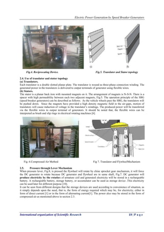 Electric Power Generation by Speed Breaker Generators
International organization of Scientific Research 19 | P a g e
Fig.4. Reciprocating Device. Fig.5. Translator and Stator topology
2.4. Use of translator and stator topology
(a) Translators.
Each translator is a double slotted planar plate. The translator is wound as three-phase connection winding. The
generated power in the translators is delivered to output terminals of generator using flexible wires.
(b) Stators.
The stator is a planar back iron with mounted magnets on it. The arrangement of magnets is N-S-N. There is a
spacer with high permeability between each two adjacent magnets, Fig.5. The operation principle of the SBG
(speed breaker generators) can be described as follows. As the vehicle wheels pass the SBG, the translators will
be pushed down. Since the magnets have provided a high density magnetic field in the air-gaps, motion of
translators will cause induction of voltage in the translator’s windings. The produced power will be transferred
via the flexible wires to output terminal of generators. It should be noted that, the flexible wires can be
interpreted as brush and slip rings in electrical rotating machines [6].
Fig. 6.Compressed Air Method Fig 7. Translator and FlywheelMechanism
2.5. Pressure through Lever Mechanism
When pressure lever, Fig.8, is pressed the flywheel will rotate by chine sprocket gear mechanism, it will force
the DC generator to rotate because DC generator and flywheel are in same shaft, Fig.7. DC generator will
produce electricity by the rotation of armature coil and generated electricity will be stored in a rechargeable
battery. A rechargeable battery, storage battery, or accumulator can be used as storage device .This electricity
can be used later for different purpose [10].
It can be seen from different designs that the storage devices are used according to convenience of situation, as
it simply depends upon the need, that is, the form of energy required which may be, for electricity, either in
form of direct current [1] or in the form of alternating current[1]. The power also may be stored in the form of
compressed air as mentioned above in section 2.3.
 
