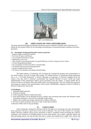 Electric Power Generation by Speed Breaker Generators
International organization of Scientific Research 20 | P a g e
Fig 8. Lever Mechanism
III. IMPICATIONS OF USING SPEED BREAKER
The power generated through speed breaker mechanism can be considered renewable source which does not
pollute the environment. Below are the advantages and challenges of using speed breaker mechanism for power
generation.
3.1. Advantages of using speed breaker as power generator
• Require simple construction methods.
• Free from all types of pollutions.
• It is economical and easy to install.
• Maintenance cost is low.
• This concept is quite promising due to its good efficiency as well as energy recovery criteria.
• No fuel transportation problem.
• No consumption of fossil fuel which is nonrenewable.
• No manual work necessary during generation.
• Energy available all year round.
• We can use it at all places according to desired design.
The Indian Institute of Technology, IIT, Guwahati has evaluated the machine and recommended it to
the Assam ministry of power for large scale funding,. IIT (Indian Institute of Technology) design department
says it is a “veryviable proposition” to harness thousands of megawatts of electricity untapped across the
country every day, [8].It is therefore recommended that Nigerian Ministry of power should also begin
implementation of this technologyto improve power generation across the country. A storage module like an
inverter will have to be fitted to each such rumble strip to store this electricity. The cost of electricity generation
and storage per megawatt from speed-breakers will be nearly USD500,000 as opposed to about $1.2million in
thermal or hydro power stations [8].
3.2.Challenges
i. Selecting suitable generator.
ii. Selection of springs.
iii. Achieving proper balance of speed and torque.
iv. Such speed breakers can be designed for heavy vehicles, thus increasing input torque and ultimately output
of generator and hence it will not work with light weight vehicle.
v. Require more suitable and compact mechanisms to enhance efficiency.
vi. We have to check mechanism from time to time in short span of period.
vii.Because of Rain water it may get damage.
IV. CONCLUSION
In the coming days, demand for electricity will be very high as it is increasing every day, speed breaker
power generator will prove a great boom to the world in theFuture. The Aim of this research is to introduce
another innovative method of green power generation in order to contribute toward developing the world by
enriching it with utilization of availableresources in more useful manner. Any country, especially Nigeria and
other developing nations, can only develop when there is steady and available power supply forits citizens and
 