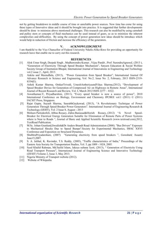 Electric Power Generation by Speed Breaker Generators
International organization of Scientific Research 21 | P a g e
not by getting breakdown in middle course of time or unreliable power sources. Now time has come for using
these types of Innovative ideas and it should be brought into practice. It is suggested that further developments
should be done to minimize above mentioned challenges. This research can also be modified by using camshaft
and pulley stem or concepts of fluid mechanics can be used instead of gears, so as to minimize the inherent
complexities and difficulties. By using the concept of power generation new ideas should be introduce which
would help in reduction of friction and increase the efficiency of the generators.
V. ACKNOWLEDGMENT
I am thankful to the Vice Chancellor of Federal University Ndufu-Alike-Ikwo for providing an opportunity for
research leave that enable me to carry out this research.
REFERENCES
[1] Alok Umar Singh, Deepak Singh , Madhawendra Kumar , Vijay Pandit , Prof. SurendraAgrawal, (2013 ),
“Generation of Electricity Through Speed Breaker Mechanism”, Satyam Education & Social Welfare
Society Group of Institution Bhopal, International Journal of Innovations in Engineering and Technology
vol.2 issue 2 , April, 2013.
[2] Ankita and MeenuBala, (2013), “Power Generation from Speed Breaker”, International Journal Of
Advance Research in Science and Engineering, Vol. No.2, Issue No. 2, February, 2013 ISSN-2319-
8354(E).
[3] Ashok Kumar Sharma, OmkarTrivedi, UmeshAmberiyaandVikas Sharma,(2012), “Development of
Speed Breaker Device for Generation of Compressed Air on Highways in Remote Areas”, International
Journal of Recent Research and Review, Vol. I, March 2012 ISSN 2277 – 8322.
[4] Aswathaman.V, Priyadharshini, (2011), “Every speed breaker is now a source of power”, 2010
International Conference on Biology, Environment and Chemistry IPCBEE vol.1 (2011) © (2011)
IACSIT Press, Singapore.
[5] Rajat Gupta, Suyash Sharma, SaurabhGaykawad, (2013), “A Revolutionary Technique of Power
Generation Through Speed Breaker Power Generators”. International Journal of Engineering Research &
Technology (IJERT), Vol. 2 Issue 8, August - 2013
[6] Mohsen Partodezfoli, Abbas Rezaey, Zahra Baniasad&Horieh Rezaey, (2012) “A Novel Speed-
Breaker for Electrical Energy Generation Suitable for Elimination of Remote Parts of Power Systems
where is Near to Roads “, Journal of Basic and Applied Scientific Research (www.textroad.com),2012,
TextRoad Publication.
[7] M.Sc. Johan Granlund,Swedish&Dr Anders Brandt Road Administration (2008). "Bus Drivers‟ Exposure
to Mechanical Shocks Due to Speed Bumps".Society for Experimental Mechanics, IMAC XXVI
Conference and Exposition on Structural Dynamics.
[8] ShubhraPriyadarshani, (2007) ”Generating electricity from speed breakers ”, Guwahati( Assam)
June15,2007.
[9] S. A. Jalihal, K. Ravinder, T.S. Reddy, (2005), “Traffic characteristics of India,” Proceedings of the
Eastern Asia Society for Transportation Studies, Vol. 5, pp.1009 - 1024, 2005.
[10] Syed Khalid Rahman, Md.Saiful Islam, Jakeya sultana Jyoti, (2013), “ Generation of Electricity Using
Road Transport Pressure”, International Journal of Engineering Science and Innovative Technology
(IJESIT) Volume 2, Issue 3, May 2013.
[11] Nigeria Ministry of Transport website (2012).
[12] Website of Wikipedia.
 