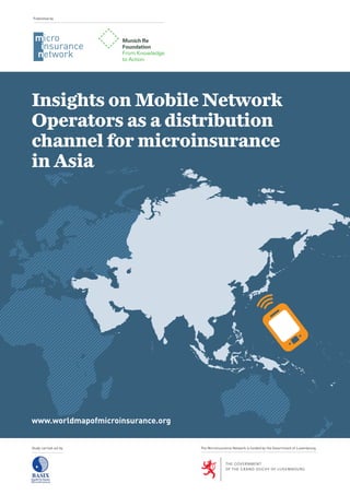 www.worldmapofmicroinsurance.org
Study carried out by
Insights on Mobile Network
Operators as a distribution
channel for microinsurance
in Asia
Published by
The Microinsurance Network is funded by the Government of Luxembourg
 
