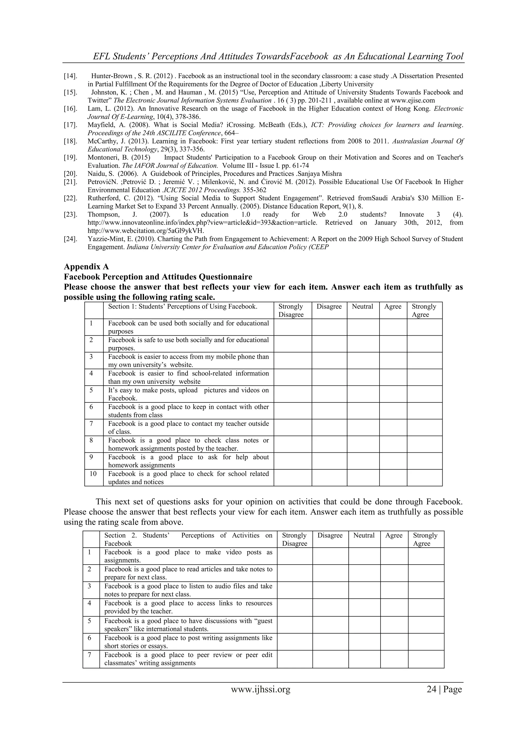 EFL Students’ Perceptions And Attitudes TowardsFacebook as An Educational Learning Tool
www.ijhssi.org 24 | Page
[14]. Hunter-Brown , S. R. (2012) . Facebook as an instructional tool in the secondary classroom: a case study .A Dissertation Presented
in Partial Fulfillment Of the Requirements for the Degree of Doctor of Education ,Liberty University
[15]. Johnston, K. ; Chen , M. and Hauman , M. (2015) “Use, Perception and Attitude of University Students Towards Facebook and
Twitter” The Electronic Journal Information Systems Evaluation . 16 ( 3) pp. 201-211 , available online at www.ejise.com
[16]. Lam, L. (2012). An Innovative Research on the usage of Facebook in the Higher Education context of Hong Kong. Electronic
Journal Of E-Learning, 10(4), 378-386.
[17]. Mayfield, A. (2008). What is Social Media? iCrossing. McBeath (Eds.), ICT: Providing choices for learners and learning.
Proceedings of the 24th ASCILITE Conference, 664–
[18]. McCarthy, J. (2013). Learning in Facebook: First year tertiary student reflections from 2008 to 2011. Australasian Journal Of
Educational Technology, 29(3), 337-356.
[19]. Montoneri, B. (2015) Impact Students' Participation to a Facebook Group on their Motivation and Scores and on Teacher's
Evaluation. The IAFOR Journal of Education. Volume III - Issue I. pp. 61-74
[20]. Naidu, S. (2006). A Guidebook of Principles, Procedures and Practices .Sanjaya Mishra
[21]. PetrovićN. ;Petrović D. ; Jeremić V. ; Milenković, N. and Ćirović M. (2012). Possible Educational Use Of Facebook In Higher
Environmental Education .ICICTE 2012 Proceedings. 355-362
[22]. Rutherford, C. (2012). “Using Social Media to Support Student Engagement”. Retrieved fromSaudi Arabia's $30 Million E-
Learning Market Set to Expand 33 Percent Annually. (2005). Distance Education Report, 9(1), 8.
[23]. Thompson, J. (2007). Is education 1.0 ready for Web 2.0 students? Innovate 3 (4).
http://www.innovateonline.info/index.php?view=article&id=393&action=article. Retrieved on January 30th, 2012, from
http://www.webcitation.org/5aGl9ykVH.
[24]. Yazzie-Mint, E. (2010). Charting the Path from Engagement to Achievement: A Report on the 2009 High School Survey of Student
Engagement. Indiana University Center for Evaluation and Education Policy (CEEP
Appendix A
Facebook Perception and Attitudes Questionnaire
Please choose the answer that best reflects your view for each item. Answer each item as truthfully as
possible using the following rating scale.
Section 1: Students‟ Perceptions of Using Facebook. Strongly
Disagree
Disagree Neutral Agree Strongly
Agree
1 Facebook can be used both socially and for educational
purposes
2 Facebook is safe to use both socially and for educational
purposes.
3 Facebook is easier to access from my mobile phone than
my own university‟s website.
4 Facebook is easier to find school-related information
than my own university website
5 It‟s easy to make posts, upload pictures and videos on
Facebook.
6 Facebook is a good place to keep in contact with other
students from class
7 Facebook is a good place to contact my teacher outside
of class.
8 Facebook is a good place to check class notes or
homework assignments posted by the teacher.
9 Facebook is a good place to ask for help about
homework assignments
10 Facebook is a good place to check for school related
updates and notices
This next set of questions asks for your opinion on activities that could be done through Facebook.
Please choose the answer that best reflects your view for each item. Answer each item as truthfully as possible
using the rating scale from above.
Section 2. Students‟ Perceptions of Activities on
Facebook
Strongly
Disagree
Disagree Neutral Agree Strongly
Agree
1 Facebook is a good place to make video posts as
assignments.
2 Facebook is a good place to read articles and take notes to
prepare for next class.
3 Facebook is a good place to listen to audio files and take
notes to prepare for next class.
4 Facebook is a good place to access links to resources
provided by the teacher.
5 Facebook is a good place to have discussions with “guest
speakers” like international students.
6 Facebook is a good place to post writing assignments like
short stories or essays.
7 Facebook is a good place to peer review or peer edit
classmates‟ writing assignments
 