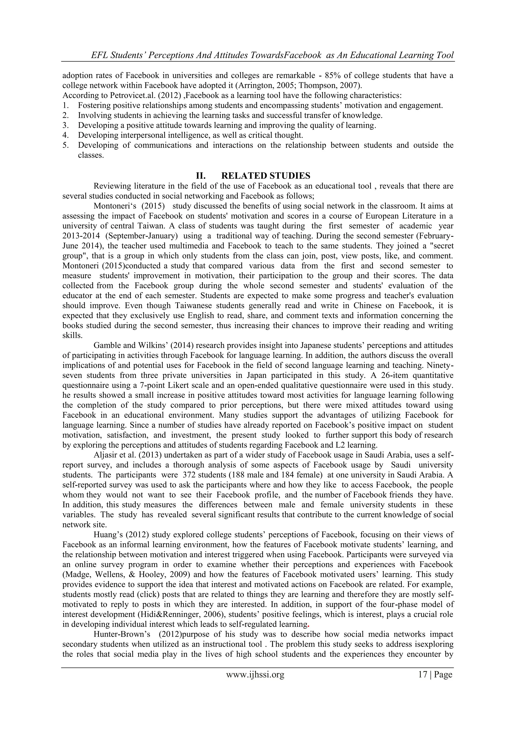EFL Students’ Perceptions And Attitudes TowardsFacebook as An Educational Learning Tool
www.ijhssi.org 17 | Page
adoption rates of Facebook in universities and colleges are remarkable - 85% of college students that have a
college network within Facebook have adopted it (Arrington, 2005; Thompson, 2007).
According to Petrovicet.al. (2012) ,Facebook as a learning tool have the following characteristics:
1. Fostering positive relationships among students and encompassing students‟ motivation and engagement.
2. Involving students in achieving the learning tasks and successful transfer of knowledge.
3. Developing a positive attitude towards learning and improving the quality of learning.
4. Developing interpersonal intelligence, as well as critical thought.
5. Developing of communications and interactions on the relationship between students and outside the
classes.
II. RELATED STUDIES
Reviewing literature in the field of the use of Facebook as an educational tool , reveals that there are
several studies conducted in social networking and Facebook as follows;
Montoneri„s (2015) study discussed the benefits of using social network in the classroom. It aims at
assessing the impact of Facebook on students' motivation and scores in a course of European Literature in a
university of central Taiwan. A class of students was taught during the first semester of academic year
2013-2014 (September-January) using a traditional way of teaching. During the second semester (February-
June 2014), the teacher used multimedia and Facebook to teach to the same students. They joined a "secret
group", that is a group in which only students from the class can join, post, view posts, like, and comment.
Montoneri (2015)conducted a study that compared various data from the first and second semester to
measure students' improvement in motivation, their participation to the group and their scores. The data
collected from the Facebook group during the whole second semester and students' evaluation of the
educator at the end of each semester. Students are expected to make some progress and teacher's evaluation
should improve. Even though Taiwanese students generally read and write in Chinese on Facebook, it is
expected that they exclusively use English to read, share, and comment texts and information concerning the
books studied during the second semester, thus increasing their chances to improve their reading and writing
skills.
Gamble and Wilkins‟ (2014) research provides insight into Japanese students‟ perceptions and attitudes
of participating in activities through Facebook for language learning. In addition, the authors discuss the overall
implications of and potential uses for Facebook in the field of second language learning and teaching. Ninety-
seven students from three private universities in Japan participated in this study. A 26-item quantitative
questionnaire using a 7-point Likert scale and an open-ended qualitative questionnaire were used in this study.
he results showed a small increase in positive attitudes toward most activities for language learning following
the completion of the study compared to prior perceptions, but there were mixed attitudes toward using
Facebook in an educational environment. Many studies support the advantages of utilizing Facebook for
language learning. Since a number of studies have already reported on Facebook‟s positive impact on student
motivation, satisfaction, and investment, the present study looked to further support this body of research
by exploring the perceptions and attitudes of students regarding Facebook and L2 learning.
Aljasir et al. (2013) undertaken as part of a wider study of Facebook usage in Saudi Arabia, uses a self-
report survey, and includes a thorough analysis of some aspects of Facebook usage by Saudi university
students. The participants were 372 students (188 male and 184 female) at one university in Saudi Arabia. A
self-reported survey was used to ask the participants where and how they like to access Facebook, the people
whom they would not want to see their Facebook profile, and the number of Facebook friends they have.
In addition, this study measures the differences between male and female university students in these
variables. The study has revealed several significant results that contribute to the current knowledge of social
network site.
Huang‟s (2012) study explored college students‟ perceptions of Facebook, focusing on their views of
Facebook as an informal learning environment, how the features of Facebook motivate students‟ learning, and
the relationship between motivation and interest triggered when using Facebook. Participants were surveyed via
an online survey program in order to examine whether their perceptions and experiences with Facebook
(Madge, Wellens, & Hooley, 2009) and how the features of Facebook motivated users‟ learning. This study
provides evidence to support the idea that interest and motivated actions on Facebook are related. For example,
students mostly read (click) posts that are related to things they are learning and therefore they are mostly self-
motivated to reply to posts in which they are interested. In addition, in support of the four-phase model of
interest development (Hidi&Renninger, 2006), students‟ positive feelings, which is interest, plays a crucial role
in developing individual interest which leads to self-regulated learning.
Hunter-Brown‟s (2012)purpose of his study was to describe how social media networks impact
secondary students when utilized as an instructional tool . The problem this study seeks to address isexploring
the roles that social media play in the lives of high school students and the experiences they encounter by
 