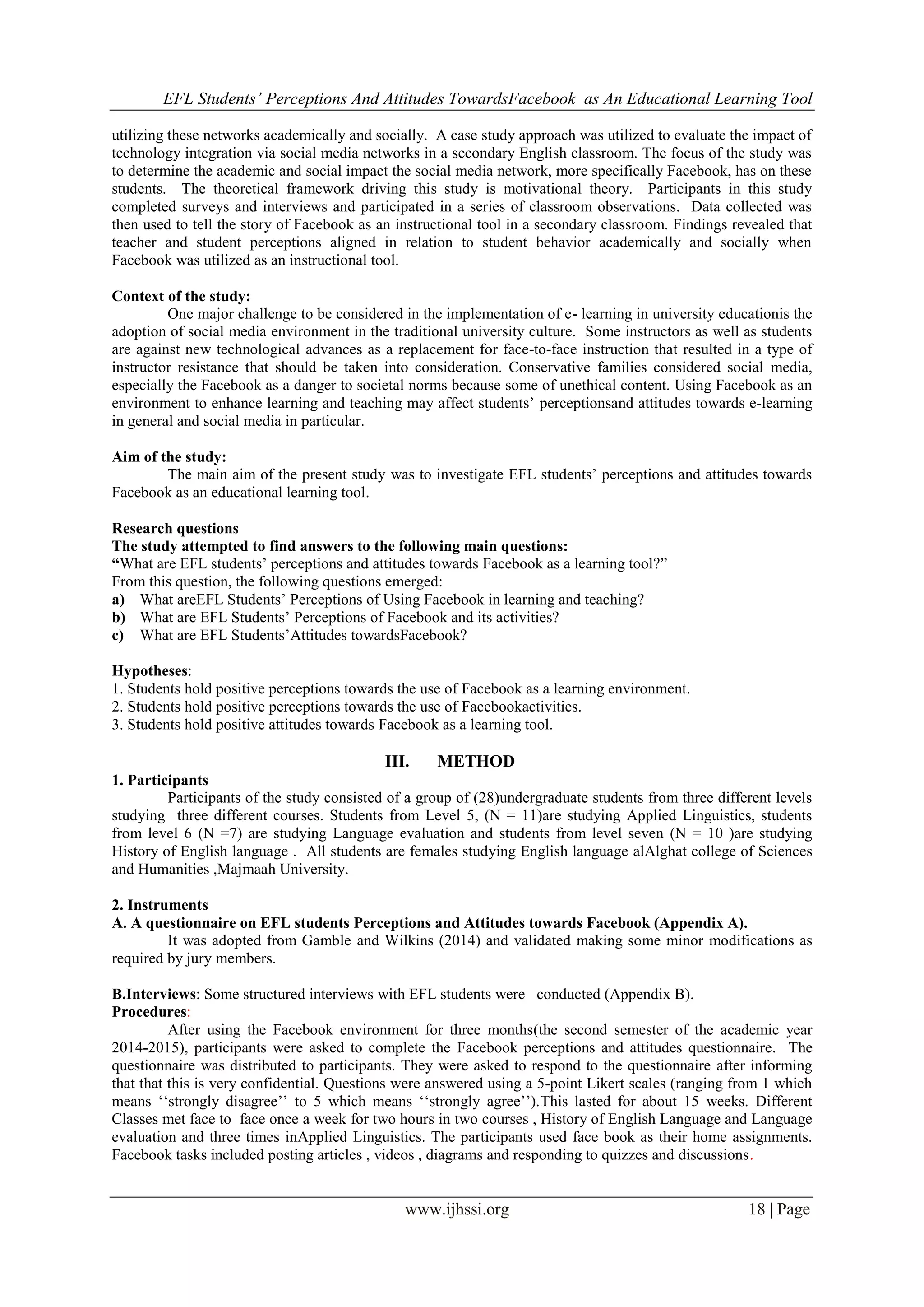 EFL Students’ Perceptions And Attitudes TowardsFacebook as An Educational Learning Tool
www.ijhssi.org 18 | Page
utilizing these networks academically and socially. A case study approach was utilized to evaluate the impact of
technology integration via social media networks in a secondary English classroom. The focus of the study was
to determine the academic and social impact the social media network, more specifically Facebook, has on these
students. The theoretical framework driving this study is motivational theory. Participants in this study
completed surveys and interviews and participated in a series of classroom observations. Data collected was
then used to tell the story of Facebook as an instructional tool in a secondary classroom. Findings revealed that
teacher and student perceptions aligned in relation to student behavior academically and socially when
Facebook was utilized as an instructional tool.
Context of the study:
One major challenge to be considered in the implementation of e- learning in university educationis the
adoption of social media environment in the traditional university culture. Some instructors as well as students
are against new technological advances as a replacement for face-to-face instruction that resulted in a type of
instructor resistance that should be taken into consideration. Conservative families considered social media,
especially the Facebook as a danger to societal norms because some of unethical content. Using Facebook as an
environment to enhance learning and teaching may affect students‟ perceptionsand attitudes towards e-learning
in general and social media in particular.
Aim of the study:
The main aim of the present study was to investigate EFL students‟ perceptions and attitudes towards
Facebook as an educational learning tool.
Research questions
The study attempted to find answers to the following main questions:
“What are EFL students‟ perceptions and attitudes towards Facebook as a learning tool?”
From this question, the following questions emerged:
a) What areEFL Students‟ Perceptions of Using Facebook in learning and teaching?
b) What are EFL Students‟ Perceptions of Facebook and its activities?
c) What are EFL Students‟Attitudes towardsFacebook?
Hypotheses:
1. Students hold positive perceptions towards the use of Facebook as a learning environment.
2. Students hold positive perceptions towards the use of Facebookactivities.
3. Students hold positive attitudes towards Facebook as a learning tool.
III. METHOD
1. Participants
Participants of the study consisted of a group of (28)undergraduate students from three different levels
studying three different courses. Students from Level 5, (N = 11)are studying Applied Linguistics, students
from level 6 (N =7) are studying Language evaluation and students from level seven (N = 10 )are studying
History of English language . All students are females studying English language alAlghat college of Sciences
and Humanities ,Majmaah University.
2. Instruments
A. A questionnaire on EFL students Perceptions and Attitudes towards Facebook (Appendix A).
It was adopted from Gamble and Wilkins (2014) and validated making some minor modifications as
required by jury members.
B.Interviews: Some structured interviews with EFL students were conducted (Appendix B).
Procedures:
After using the Facebook environment for three months(the second semester of the academic year
2014-2015), participants were asked to complete the Facebook perceptions and attitudes questionnaire. The
questionnaire was distributed to participants. They were asked to respond to the questionnaire after informing
that that this is very confidential. Questions were answered using a 5-point Likert scales (ranging from 1 which
means „„strongly disagree‟‟ to 5 which means „„strongly agree‟‟).This lasted for about 15 weeks. Different
Classes met face to face once a week for two hours in two courses , History of English Language and Language
evaluation and three times inApplied Linguistics. The participants used face book as their home assignments.
Facebook tasks included posting articles , videos , diagrams and responding to quizzes and discussions.
 