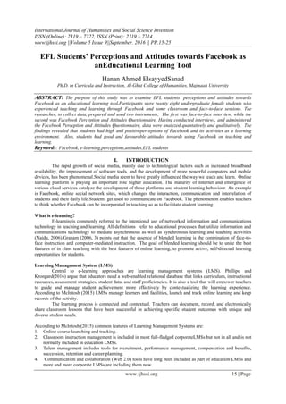 International Journal of Humanities and Social Science Invention
ISSN (Online): 2319 – 7722, ISSN (Print): 2319 – 7714
www.ijhssi.org ||Volume 5 Issue 9||September. 2016 || PP.15-25
www.ijhssi.org 15 | Page
EFL Students’ Perceptions and Attitudes towards Facebook as
anEducational Learning Tool
Hanan Ahmed ElsayyedSanad
Ph.D. in Curricula and Instruction, Al-Ghat College of Humanities, Majmaah University
ABSTRACT: The purpose of this study was to examine EFL students’ perceptions and attitudes towards
Facebook as an educational learning tool.Participants were twenty eight undergraduate female students who
experienced teaching and learning through Facebook and some classroom and face-to-face sessions. The
researcher, to collect data, prepared and used two instruments; The first was face-to-face interview, while the
second was Facebook Perception and Attitudes Questionnaire. Having conducted interviews, and administered
the Facebook Perception and Attitudes Questionnaire, data were analyzed quantatively and qualitatively. The
findings revealed that students had high and positiveperceptions of Facebook and its activities as a learning
environment. Also, students had good and favourable attitudes towards using Facebook on teaching and
learning.
Keywords: Facebook, e-learning,perceptions,attitudes,EFL students
I. INTRODUCTION
The rapid growth of social media, mainly due to technological factors such as increased broadband
availability, the improvement of software tools, and the development of more powerful computers and mobile
devices, has been phenomenal.Social media seem to have greatly influenced the way we teach and learn. Online
learning platform is playing an important role higher education. The maturity of Internet and emergence of
various cloud services catalyze the development of these platforms and student learning behaviour. An example
is Facebook, online social network sites, which changes the interaction, communication and interrelation of
students and their daily life.Students get used to communicate on Facebook. The phenomenon enables teachers
to think whether Facebook can be incorporated in teaching so as to facilitate student learning.
What is e-learning?
E-learningis commonly referred to the intentional use of networked information and communications
technology in teaching and learning. All definitions refer to educational processes that utilize information and
communications technology to mediate asynchronous as well as synchronous learning and teaching activities
(Naidu, 2006).Graham (2006, 3) points out that the essence of blended learning is the combination of face-to-
face instruction and computer-mediated instruction. The goal of blended learning should be to unite the best
features of in class teaching with the best features of online learning, to promote active, self-directed learning
opportunities for students.
Learning Management System (LMS)
Central to e-learning approaches are learning management systems (LMS). Phillipo and
Krongard(2016) argue that educators need a web-enabled relational database that links curriculum, instructional
resources, assessment strategies, student data, and staff proficiencies. It is also a tool that will empower teachers
to guide and manage student achievement more effectively by contextualizing the learning experience.
According to McIntosh (2015) LMSs manage learners and facilities, launch and track online learning and keep
records of the activity.
The learning process is connected and contextual. Teachers can document, record, and electronically
share classroom lessons that have been successful in achieving specific student outcomes with unique and
diverse student needs.
According to McIntosh (2015) common features of Learning Management Systems are:
1. Online course launching and tracking.
2. Classroom instruction management is included in most full-fledged corporateLMSs but not in all and is not
normally included in education LMSs.
3. Talent management includes tools for recruitment, performance management, compensation and benefits,
succession, retention and career planning.
4. Communication and collaboration (Web 2.0) tools have long been included as part of education LMSs and
more and more corporate LMSs are including them now.
 