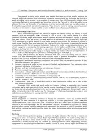 EFL Students’ Perceptions And Attitudes TowardsFacebook as An Educational Learning Tool
www.ijhssi.org 16 | Page
Past research on online social network sites revealed that there are several benefits including the
improved student participation, social relationship, interaction, communication and facilitation. The emerge of
social networking service creates a new paradigm of internet usage. Lam (2012) reported.A reliable online
platform can facilitate the communication and interaction between that Facebook is widely adopted by people
all round the world and the number of user increases over time teacher and student and also allow student to
download learning materials and submit assignments. Thus, it is also crucial to learning success because an
ease-of-use system improves student usability in terms of effectiveness, efficiency and satisfaction.
Social media in higher education:
Social media technologies have the potential to support and enhance teaching and learning in higher
education (Ajjan and Hartshorne, 2008). According to Faizi et al (2013: 50) ,a social network is an online
community that brings people with common interests, opinions, activities and experiences together by sharing
their news, photos, videos, and events. Facebook is one of the categories of social network sites.Rutherford
(2012) states that as the social features of social media resources have attracted the attention of millions of
people around the globe, these same features are also capable of drawing the attention of students to the learning
opportunities provided by their academic institutions. Students who hardly ever participatein class may get
actively engaged in co-constructing his learning experience with his teachers, collaborating with their fellow
colleagues, and may feel more comfortable to express themselves and to share their resources and ideas on
Facebook. Facebook may be used to engage or re-engage bored or shy students to become active participants or
even co-producers rather than passive consumers of content (Mc Loughlin et al, 2007 ).
Ferdig (2007) illustrated that beyond interaction with peers, social networking sites can connect
students with more knowledgeable others within students‟ zones of proximal development. According to
Mayfield (2008, 5), social media tools share most or all of the following characteristics:
1. Participation - social media encourages contributions and feedback from everyone who is interested. It blurs
the line between media and audience.
2. Openness - most social media services are open to feedback and participation. They encourage voting,
comments, and sharing of information.
3. There are rarely any barriers to accessing and making use of content
4. Password-protected content is frowned on.
5. Conversation - whereas traditional media is about “broadcast” (content transmitted or distributed to an
audience) social media is better seen as a two-way conversation.
6. Community - social media allows communities to form quickly and
7. Communicate effectively. Communities share common interests, such as a love of photography, a political
issue or a favorite TV show.
8. Connectedness - most kinds of social media thrive on their connectedness, making use of links to other
sites, resources and people.
Hrastinski (2009) argues that social media give learners a chance to manipulate their learning
environment and to participate actively in the learning process. According to Yazzie-Mint (2010), experience
has shown that instructional methods that involve working and learning with peers are the most highly rated of
all the instructional methods that teachers use. The core element of collaborativelearning is that emphasis is on
student interactions ratherthan on learning as a solitary activity.
Student engagement
Student engagement is commonly construed as having two dimensions, social and academic.Student
engagement has been identified as a significant predictor of academic performance (Astin, 1984/1999;
Pascarella&Terenzini, 2005; Zhao &Kuh, 2004). According to Wise et al (2011), There are (at least) two broad
meaning of the term engagement; the first encompasses a student„s willingness to participate in learning
activities and do what the institution asks (academic engagement), and second is an affective component which
deals with the emotional and social regard the student has toward the institution and the act of studying (social
engagement).
Facebook
Online learning platform is playing an important role higher education. The maturity of Internet and
emergence of various cloud services catalyze the development of these platforms and student learning behavior.
An example is Facebook, online social network sites, which changes the interaction, communication and
interrelation of students and their daily life. Facebook has been suggested as a vehicle for promoting academic
engagement with the digitally-proficient cohort of students (Wise et al ,2011). Previous papers indicated that the
 