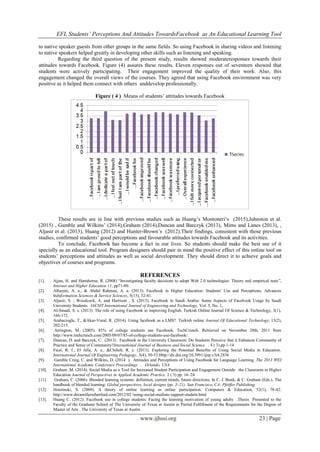EFL Students’ Perceptions And Attitudes TowardsFacebook as An Educational Learning Tool
www.ijhssi.org 23 | Page
to native speaker guests from other groups in the same fields. So using Facebook in sharing videos and listening
to native speakers helped greatly in developing other skills such as listening and speaking.
Regarding the third question of the present study, results showed moderateresponses towards their
attitudes towards Facebook. Figure (4) assures these results. Eleven responses out of seventeen showed that
students were actively participating. Their engagement improved the quality of their work. Also, this
engagement changed the overall views of the courses. They agreed that using Facebook environment was very
positive as it helped them connect with others anddevelop professionally.
Figure ( 4 ) Means of students‟ attitudes towards Facebook
These results are in line with previous studies such as Huang‟s Montoneri„s (2015),Johnston et al.
(2015) , Gamble and Wilkins‟ (2014),Graham (2014),Duncan and Barczyk (2013), Mims and Lanes (2013), ,
Aljasir et al. (2013), Huang (2012) and Hunter-Brown‟s (2012).Their findings, consistent with those previous
studies, confirmed students‟ good perceptions and favourable attitudes towards Facebook and its activities.
To conclude, Facebook has become a fact in our lives. So students should make the best use of it
specially as an educational tool. Program designers should pair in mind the positive effect of this online tool on
students‟ perceptions and attitudes as well as social development. They should direct it to achieve goals and
objectives of courses and programs.
REFERENCES
[1]. Ajjan, H. and Hartshorne, R. (2008) “Investigating faculty decisions to adopt Web 2.0 technologies: Theory and empirical tests”,
Internet and Higher Education 11, pp71-80.
[2]. Alhazmi, A. a., & Abdul Rahman, A. a. (2013). Facebook in Higher Education: Students' Use and Perceptions. Advances
InInformation Sciences & Service Sciences, 5(15), 32-41.
[3]. Aljasir, S. ; Woodcock, A. and Harrison , S. (2013). Facebook in Saudi Arabia: Some Aspects of Facebook Usage by Saudi
University Students. IACSIT International Journal of Engineering and Technology, Vol. 5, No. 1,
[4]. Al-Smadi, S. s. (2013). The role of using Facebook in improving English. Turkish Online Journal Of Science & Technology, 3(1),
166-172.
[5]. Arabacioglu, T., &Akar-Vural, R. (2014). Using facebook as a LMS?. Turkish online Journal Of Educational Technology, 13(2),
202-215.
[6]. Arrington, M. (2005). 85% of college students use Facebook. TechCrunch. Retrieved on November 20th, 2011 from
http://www.techcrunch.com/2005/09/07/85-of-college-students-use-facebook/.
[7]. Duncan, D. and Barczyk, C. (2013) . Facebook in the University Classroom: Do Students Perceive that it Enhances Community of
Practice and Sense of Community?International Journal of Business and Social Science . 4 ( 3).pp.1-14
[8]. Faizi, R. f., El Afia, A. e., &Chiheb, R. c. (2013). Exploring the Potential Benefits of Using Social Media in Education.
International Journal Of Engineering Pedagogy, 3(4), 50-53.Http://dx.doi.org/10.3991/ijep.v3i4.2836
[9]. Gamble Craig, C. and Wilkins, D. (2014 ). Attitudes and Perceptions of Using Facebook for Language Learning. The 2013 WEI
International Academic Conference Proceedings . Orlando, USA
[10]. Graham ,M. (2014). Social Media as a Tool for Increased Student Participation and Engagement Outside the Classroom in Higher
Education Journal of Perspectives in Applied Academic Practice. 2 ( 3) pp. 16–24
[11]. Graham, C. (2006). Blended learning systems: definition, current trends, future directions. In C. J. Bonk, & C. Graham (Eds.), The
handbook of blended learning: Global perspectives, local designs (pp. 3–21). San Francisco, CA: Pfeiffer Publishing.
[12]. Hrastinski, S. (2009). A theory of online learning as online participation. Computers & Education, 52(1), 78-82.
http://www.drcamillerutherford.com/2012/02 /using-social-mediato support-student.html
[13]. Huang C. (2012). Facebook use in college students: Facing the learning motivation of young adults .Thesis Presented to the
Faculty of the Graduate School of The University of Texas at Austin in Partial Fulfillment of the Requirements for the Degree of
Master of Arts . The University of Texas at Austin
 