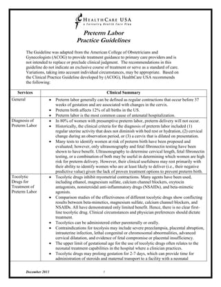 Preterm Labor 
Practice Guidelines 
December 2013 1 
The Guideline was adapted from the American College of Obstetricians and Gynecologists (ACOG) to provide treatment guidance to primary care providers and is not intended to replace or preclude clinical judgment. The recommendations in this guideline do not indicate an exclusive course of treatment or serve as a standard of care. Variations, taking into account individual circumstances, may be appropriate. Based on the Clinical Practice Guideline developed by (ACOG), HealthCare USA recommends the following: 
Services 
Clinical Summary 
General 
 Preterm labor generally can be defined as regular contractions that occur before 37 weeks of gestation and are associated with changes in the cervix. 
 Preterm birth affects 12% of all births in the US. 
 Preterm labor is the most common cause of antenatal hospitalization. 
Diagnosis of Preterm Labor 
 In 80% of women with presumptive preterm labor, preterm delivery will not occur. 
 Historically, the clinical criteria for the diagnosis of preterm labor included (1) regular uterine activity that does not diminish with bed rest or hydration, (2) cervical change during an observation period, or (3) a cervix that is dilated on presentation. 
 Many tests to identify women at risk of preterm birth have been proposed and evaluated; however, only ultrasonography and fetal fibronectin testing have been shown to have benefit. Ultrasonography to determine cervical length, fetal fibronectin testing, or a combination of both may be useful in determining which women are high risk for preterm delivery. However, their clinical usefulness may rest primarily with their ability to identify women who are at least likely to deliver (i.e., their negative predictive value) given the lack of proven treatment options to prevent preterm birth. 
Tocolytic Drugs for Treatment of Preterm Labor 
 Tocolytic drugs inhibit myometrial contractions. Many agents have been used, including ethanol, magnesium sulfate, calcium channel blockers, oxytocin antagonists, nonsteroidal anti-inflammatory drugs (NSAIDs), and beta-mimetic agonists. 
 Comparison studies of the effectiveness of different tocolytic drugs show conflicting results between beta-mimetics, magnesium sulfate, calcium channel blockers, and NSAIDs. All have demonstrated only limited benefit. Hence, there is no clear first- line tocolytic drug. Clinical circumstances and physician preferences should dictate treatment. 
 Tocolytics can be administered either parenterally or orally. 
 Contraindications for tocolysis may include severe preeclampsia, placental abruption, intrauterine infection, lethal congenital or chromosomal abnormalities, advanced cervical dilatation, and evidence of fetal compromise or placental insufficiency. 
 The upper limit of gestational age for the use of tocolytic drugs often relates to the neonatal treatment capabilities in the hospital where a clinician practices. 
 Tocolytic drugs may prolong gestation for 2-7 days, which can provide time for administration of steroids and maternal transport to a facility with a neonatal  