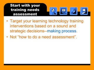 Start with your training needs assessmentTarget your learning technology training interventions based on a sound and strategic decisions--making process.Not how to do a need assessment.