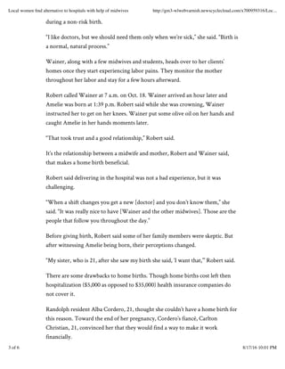 during a non-risk birth.
“I like doctors, but we should need them only when we’re sick,” she said. “Birth is
a normal, natural process.”
Wainer, along with a few midwives and students, heads over to her clients’
homes once they start experiencing labor pains. They monitor the mother
throughout her labor and stay for a few hours afterward.
Robert called Wainer at 7 a.m. on Oct. 18. Wainer arrived an hour later and
Amelie was born at 1:39 p.m. Robert said while she was crowning, Wainer
instructed her to get on her knees. Wainer put some olive oil on her hands and
caught Amelie in her hands moments later.
“That took trust and a good relationship,” Robert said.
It’s the relationship between a midwife and mother, Robert and Wainer said,
that makes a home birth beneficial.
Robert said delivering in the hospital was not a bad experience, but it was
challenging.
“When a shift changes you get a new [doctor] and you don’t know them,” she
said. “It was really nice to have [Wainer and the other midwives]. Those are the
people that follow you throughout the day.”
Before giving birth, Robert said some of her family members were skeptic. But
after witnessing Amelie being born, their perceptions changed.
“My sister, who is 21, after she saw my birth she said, ‘I want that,’” Robert said.
There are some drawbacks to home births. Though home births cost left then
hospitalization ($5,000 as opposed to $35,000) health insurance companies do
not cover it.
Randolph resident Alba Cordero, 21, thought she couldn’t have a home birth for
this reason. Toward the end of her pregnancy, Cordero’s fiancé, Carlton
Christian, 21, convinced her that they would find a way to make it work
financially.
Local women ﬁnd alternative to hospitals with help of midwives http://gm3-wlwebvarnish.newscyclecloud.com/x700959316/Loc...
3 of 6 8/17/16 10:01 PM
 