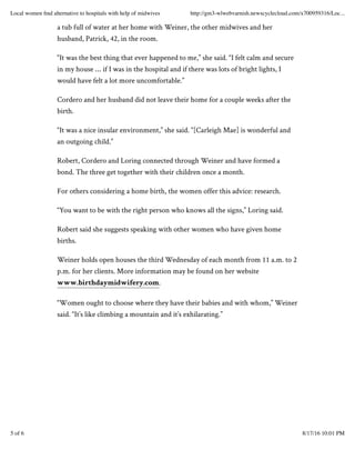 a tub full of water at her home with Weiner, the other midwives and her
husband, Patrick, 42, in the room.
“It was the best thing that ever happened to me,” she said. “I felt calm and secure
in my house … if I was in the hospital and if there was lots of bright lights, I
would have felt a lot more uncomfortable.”
Cordero and her husband did not leave their home for a couple weeks after the
birth.
“It was a nice insular environment,” she said. “[Carleigh Mae] is wonderful and
an outgoing child.”
Robert, Cordero and Loring connected through Weiner and have formed a
bond. The three get together with their children once a month.
For others considering a home birth, the women offer this advice: research.
“You want to be with the right person who knows all the signs,” Loring said.
Robert said she suggests speaking with other women who have given home
births.
Weiner holds open houses the third Wednesday of each month from 11 a.m. to 2
p.m. for her clients. More information may be found on her website
www.birthdaymidwifery.com.
“Women ought to choose where they have their babies and with whom,” Weiner
said. “It’s like climbing a mountain and it’s exhilarating.”
Local women ﬁnd alternative to hospitals with help of midwives http://gm3-wlwebvarnish.newscyclecloud.com/x700959316/Loc...
5 of 6 8/17/16 10:01 PM
 
