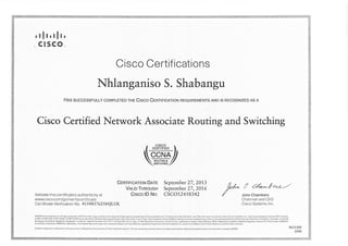 ,!lt,tft,
c r sco_
Cisco Certifications
Nhlanganiso S. Shabangu
HRs successFuLLy coMpLETED rne Crsco CentrprcRroN REoUTREMENTS AND ts REcocNrzED AS A
Cisco Certified Network Associate Routittg and Switching
z CISCO 
f cpRrrpreo I
W-"-^""/swrcnna;Z
Validate this certificate's authenticity at
www.cisco.com/g o/verif ycertif icate
CeRttptcRrtoruDnre September 27,201"3
VRlto Tnnouen September 27,201,6
Crsco lD No. CSCO12458342
Lr/^ 7 Z"*-Let/L-/
/ John chambers
Ce rtif icate Verif ication No. 4 1 54 8 3 7 62 5 84ILUK
Chairman and CEO
Cisco Systems, lnc.
1008
 