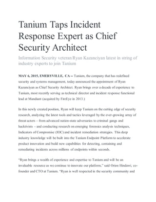 Tanium Taps Incident
Response Expert as Chief
Security Architect
Information Security veteran Ryan Kazanciyan latest in string of
industry experts to join Tanium
MAY 6, 2015, EMERYVILLE, CA -- Tanium, the company that has redefined
security and systems management, today announced the appointment of Ryan
Kazanciyan as Chief Security Architect. Ryan brings over a decade of experience to
Tanium, most recently serving as technical director and incident response functional
lead at Mandiant (acquired by FireEye in 2013.)
In this newly created position, Ryan will keep Tanium on the cutting edge of security
research, analyzing the latest tools and tactics leveraged by the ever-growing array of
threat actors – from advanced nation-state adversaries to criminal gangs and
hacktivists – and conducting research on emerging forensics analysis techniques,
Indicators of Compromise (IOC) and incident remediation strategies. This deep
industry knowledge will be built into the Tanium Endpoint Platform to accelerate
product innovation and build new capabilities for detecting, containing and
remediating incidents across millions of endpoints within seconds.
“Ryan brings a wealth of experience and expertise to Tanium and will be an
invaluable resource as we continue to innovate our platform,” said Orion Hindawi, co-
founder and CTO at Tanium. “Ryan is well respected in the security community and
 