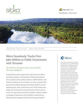 Metro Seamlessly Tracks Over
$360 Million in Public Investments
with Terramet
TerraTrak is the open source version of the
Terramet platform
Using bond measures approved in 1995 and 2006, Metro
purchases property in the greater Portland metropolitan
area to protect water quality, enhance wildlife habitat, and
improve livability for area residents. In 2013, an option levy
passed that funded ongoing stewardship of Metro-owned
regional parks, trails, and natural areas. With strong voter
support for investment and conservation of these natural
areas, the organization realized it needed a cohesive system
to manage all operations and establish a mechanism to
efficiently share program results with the general public.
T E R R A T R A K C A S E S T U D Y : P O R T L A N D M E T R O
Customer Success
As far back as the 1950s, Portland
area leaders saw an unfilled need to
provide region-wide planning and
coordination to manage growth,
infrastructure, and development
issues that cross jurisdictional
boundaries. They also saw a
need to protect farms and forests
from urbanization and to provide
services that are regional in nature.
More than 30 years ago, Metro was
created to fill that void, becoming
the nation’s first directly-elected
regional government. Today,
Metro serves more than 1.5 million
people in Clackamas, Multnomah,
and Washington counties as
they work with communities,
businesses, and residents to
chart a wise course for the future
while protecting the things
everyone loves about the region.
 