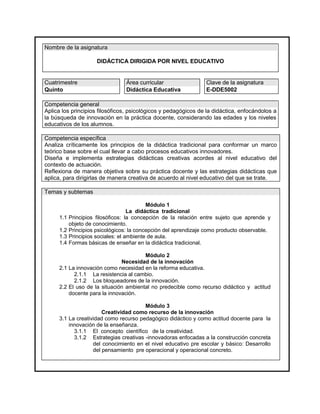 Nombre de la asignatura

                      DIDÁCTICA DIRIGIDA POR NIVEL EDUCATIVO


Cuatrimestre                     Área curricular                 Clave de la asignatura
Quinto                           Didáctica Educativa             E-DDE5002

Competencia general
Aplica los principios filosóficos, psicológicos y pedagógicos de la didáctica, enfocándolos a
la búsqueda de innovación en la práctica docente, considerando las edades y los niveles
educativos de los alumnos.

Competencia específica
Analiza críticamente los principios de la didáctica tradicional para conformar un marco
teórico base sobre el cual llevar a cabo procesos educativos innovadores.
Diseña e implementa estrategias didácticas creativas acordes al nivel educativo del
contexto de actuación.
Reflexiona de manera objetiva sobre su práctica docente y las estrategias didácticas que
aplica, para dirigirlas de manera creativa de acuerdo al nivel educativo del que se trate.

Temas y subtemas

                                           Módulo 1
                                    La didáctica tradicional
     1.1   Principios filosóficos: la concepción de la relación entre sujeto que aprende y
           objeto de conocimiento.
     1.2   Principios psicológicos: la concepción del aprendizaje como producto observable.
     1.3   Principios sociales: el ambiente de aula.
     1.4   Formas básicas de enseñar en la didáctica tradicional.

                                       Módulo 2
                              Necesidad de la innovación
     2.1 La innovación como necesidad en la reforma educativa.
           2.1.1 La resistencia al cambio.
           2.1.2 Los bloqueadores de la innovación.
     2.2 El uso de la situación ambiental no predecible como recurso didáctico y actitud
         docente para la innovación.

                                       Módulo 3
                       Creatividad como recurso de la innovación
     3.1 La creatividad como recurso pedagógico didáctico y como actitud docente para la
         innovación de la enseñanza.
           3.1.1 El concepto científico de la creatividad.
           3.1.2 Estrategias creativas -innovadoras enfocadas a la construcción concreta
                   del conocimiento en el nivel educativo pre escolar y básico: Desarrollo
                   del pensamiento pre operacional y operacional concreto.
 