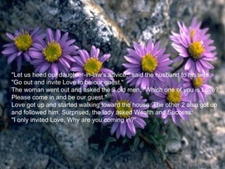 "Let us heed our daughter-in-law's advice," said the husband to his wife.
"Go out and invite Love to be our guest."
The woman went out and asked the 3 old men, "Which one of you is Love?
Please come in and be our guest."
Love got up and started walking toward the house. The other 2 also got up
and followed him. Surprised, the lady asked Wealth and Success:
"I only invited Love, Why are you coming in?"
 