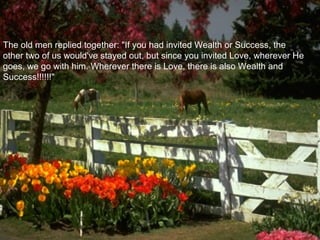 The old men replied together: "If you had invited Wealth or Success, the
other two of us would've stayed out, but since you invited Love, wherever He
goes, we go with him. Wherever there is Love, there is also Wealth and
Success!!!!!!"
 
