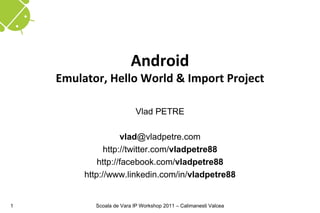 Android
    Emulator, Hello World & Import Project

                           Vlad PETRE

                    vlad@vladpetre.com
               http://twitter.com/vladpetre88
             http://facebook.com/vladpetre88
         http://www.linkedin.com/in/vladpetre88


1          Scoala de Vara IP Workshop 2011 – Calimanesti Valcea
 