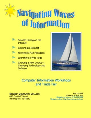       Smooth Sailing on the
         Internet

        Cruising an Intranet

        Ferrying E-Mail Messages

        Launching a Web Page

        Charting a New Course—
         Changing Technology and
         Software




             Computer Information Workshops
                     and Trade Fair

MIDWEST COMMUNITY COLLEGE                                        July 25, 2008
                                                         8:30 a.m. to 3:30 p.m.
465 East 86th Street                       Register by phone: (317) 555-3909
Indianapolis, IN 46240              Register online: http://www.emcp.net/mcc
 