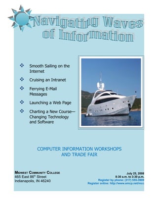       Smooth Sailing on the
         Internet

        Cruising an Intranet

        Ferrying E-Mail
         Messages

        Launching a Web Page

        Charting a New Course—
         Changing Technology
         and Software




             COMPUTER INFORMATION WORKSHOPS
                     AND TRADE FAIR


MIDWEST COMMUNITY COLLEGE                                      July 25, 2008
465 East 86th Street                                   8:30 a.m. to 3:30 p.m.
Indianapolis, IN 46240                   Register by phone: (317) 555-3909
                                  Register online: http://www.emcp.net/mcc
 