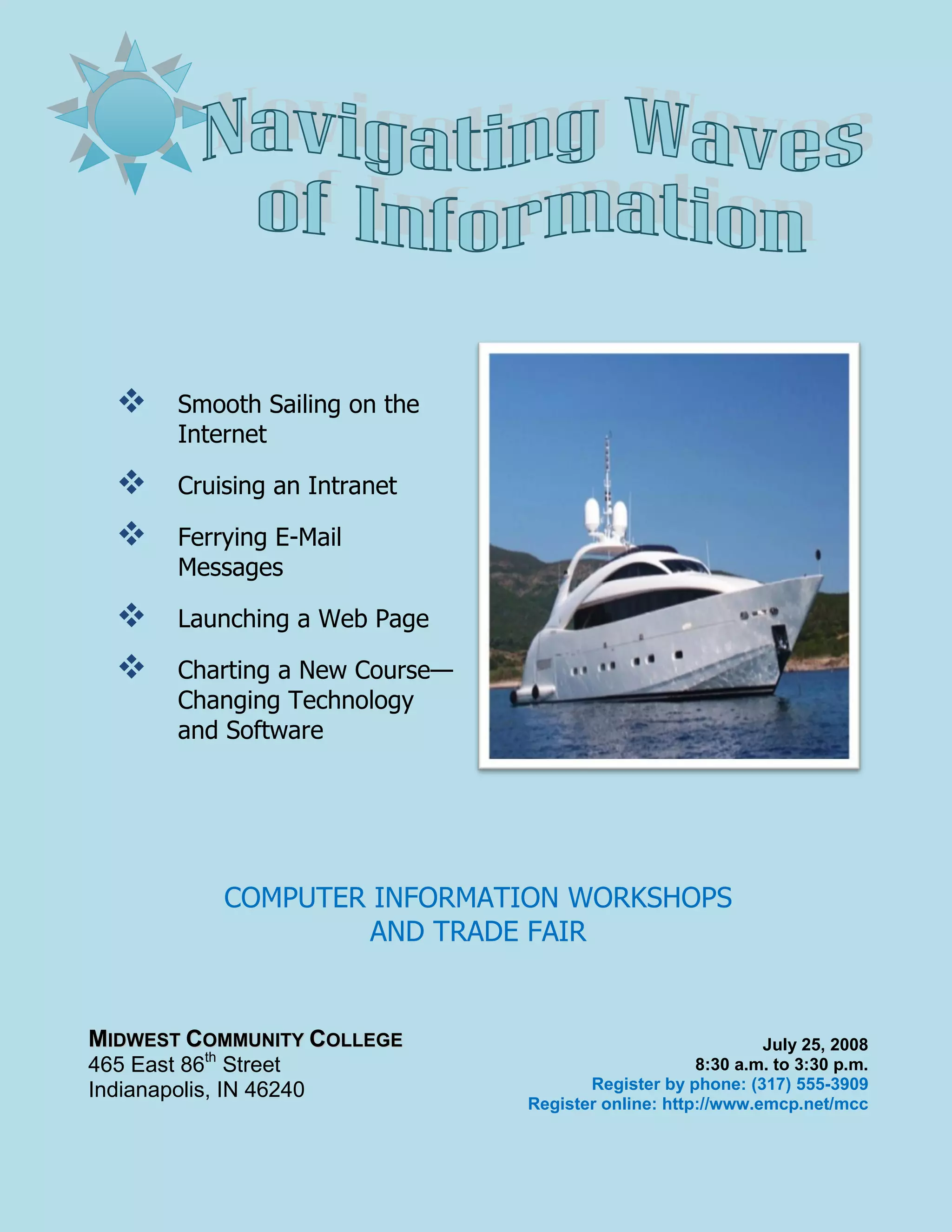  Smooth Sailing on the
Internet
Cruising an Intranet
Ferrying E-Mail
Messages
Launching a Web Page
Charting a New Course—
Changing Technology
and Software
COMPUTER INFORMATION WORKSHOPS
AND TRADE FAIR
MIDWEST COMMUNITY COLLEGE July 25, 2008
th
465 East 86 Street 8:30 a.m. to 3:30 p.m.
Indianapolis, IN 46240 Register by phone: (317) 555-3909
Register online: http://www.emcp.net/mcc