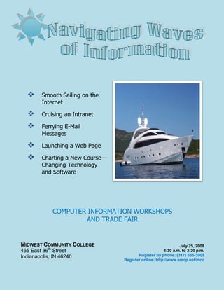       Smooth Sailing on the
         Internet

        Cruising an Intranet

        Ferrying E-Mail
         Messages

        Launching a Web Page

        Charting a New Course—
         Changing Technology
         and Software




                COMPUTER INFORMATION WORKSHOPS
                        AND TRADE FAIR


MIDWEST COMMUNITY COLLEGE                                      July 25, 2008
           th
465 East 86 Street                                     8:30 a.m. to 3:30 p.m.
Indianapolis, IN 46240                   Register by phone: (317) 555-3909
                                  Register online: http://www.emcp.net/mcc
 